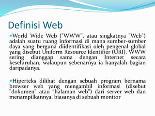 Definisi Web
World Wide Web ("WWW", atau singkatnya "Web")
adalah suatu ruang informasi di mana sumber-sumber
daya yang berguna diidentifikasi oleh pengenal global
yang disebut Uniform Resource Identifier (URI). WWW
sering dianggap sama dengan Internet secara
keseluruhan, walaupun sebenarnya ia hanyalah bagian
daripadanya.
Hiperteks dilihat dengan sebuah program bernama
browser web yang mengambil informasi (disebut
"dokumen" atau “halaman web") dari server web dan
menampilkannya, biasanya di sebuah monitor
 