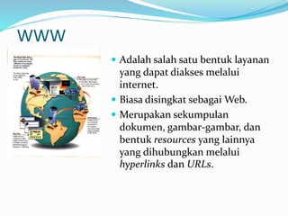 WWW
 Adalah salah satu bentuk layanan
yang dapat diakses melalui
internet.
 Biasa disingkat sebagai Web.
 Merupakan sekumpulan
dokumen, gambar-gambar, dan
bentuk resources yang lainnya
yang dihubungkan melalui
hyperlinks dan URLs.
 