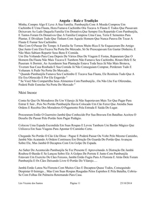 Angola – Raiz e Tradição 
Minha, Compre Algo E Leve A Sua Familia. Pambunjila Com A Moeda Comprou Um 
Cachimbo E Uma Flauta, Hora Fumava Cachimbo Ora Tocava A Flauta E Todos Que Passavam 
Deixavam Ao Lado Daquela Familia Um Donativo,Que Sempre Era Repartido Com Pambunjila, 
E Tantos Foram Os Donativos Que A Familia Comprou Uma Casa, Terra E Sementes Para 
Plantar, E Dividiam Tudo Que Tinham Com Aquele Homem Que Nunca Parava De Tocar A 
Flauta E Fumar Seu Cachimbo. 
Mas Com O Passar Do Tempo A Familia Se Tornou Muito Rica E Se Esqueceram Do Amigo 
Que Junto Com Eles Ficava Na Porta Do Mercado, Só Se Preocupavam Em Gastar Dinheiro, E 
Não Mais Sabiam Repartir Seus Bens E Comida. 
Um Dia Voltando Para Casa Depois De Vários Dias De Viagem E Festas, Repararam Que O 
Homem Da Flauta Não Mais Tocava E Tambem Não Fumava Seu Cachimbo, Riram Dele E Se 
Puseram A Dormir, Ao Acordarem Sua Plantação Estava Toda Seca Já Não Mais Brotava, 
Tiveram Sua Casa Roubada E Sua Comida Já Não Conseguiam Comprar, Perderam Tudo E 
Voltaram A Pedir Na Porta Do Mercado... 
" Quando Pambunjila Fumava Seu Cachimbo E Tocava Sua Flauta, Ele Restituia Tudo Que A 
Ele Era Oferecido E Por Ele Engerido " 
" Se Você Não Compartilha Seus Alimentos Com Pambunjila , Ou Não Lhe Faz Oferendas, 
Poderá Pedir Esmolas Na Porta Do Mercado " 
Nkisi Incoce 
Conta-Se Que Os Moradores De Um Vilarejo Já Não Suportavam Mais Ter Que Pagar Para 
Entrar E Sair , Pois No Portão Pambunjila Havia Colocado Um Cão Feroz Que Atendia Suas 
Ordens E Recebia Dos Moradores O Pagamento Pela Entrada E Saida Do Lugar. 
Procuraram Então O Guerreiro Jambá Que Conhecido Por Sua Bravura Em Batalhas Aceitou O 
Desafio De Passar Pelo Portão Sem Pagar Pedágio. 
Colocou Uma Espada Escondida Em Suas Roupas E Levou Tambem Um Bastão Mágico Que 
Utilizava Em Suas Viagens Para Apontar O Caminho Certo. 
Chegando No Portão O Cão Lhe Disse : Pague E Poderá Passar Ou Volte Pelo Mesmo Caminho, 
Jambá Não Acatando A Ordem Continuou Em Direção Do Guarda Do Portão Que Avançou 
Sobre Ele, Mas Jambá O Decaptou Com Um Golpe De Espada. 
Ao Saber Do Acontecido Pambunjila Se Fez Presente E Aproveitando A Distração De Jambá 
Roubou O Bastão E Se Lançou Sobre Ele A Golpes De Porrete E Junto Com Pambunjila 
Estavam Um Exercito De Cães Ferozes, Jambá Então Fugiu Para A Floresta E Atrás Dele Foram 
Pambunjila E Os Cães Deixando Livre O Portão Do Vilarejo..... 
Jambá Então Lutou Na Floresta Com Muitos Cães E Decaptou Quase Todos, Conseguindo 
Despistar O Inimigo... Mas Com Suas Roupas Rasgadas Pelos Espinhos E Pela Batalha, Cobriu- 
Se Com Folhas De Palmeira Retornando Para Casa. 
Léo Vicente dos Santos Página 11 25/10/2014 
 