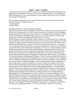 Angola – Raiz e Tradição 
E Até Hoje Em Dias De Festa Jambá Se Enfeita Com Folhas De Palmeira Para Relembrar Sua 
Batalha Contra Pambunjila E Seu Exercito De Cães, E Os Moradores Dos Vilarejos Mantem O 
Ritual De Decaptar Um Cão Em Homenagem Ao Nkisi Jambá, Aquele Que Livrou O Vilarejo 
Dos Guardas De Pambunjila..... 
Mas Na Batalha Pambunjila Ficou Conhecido Tambem Como Aquele Que Fez Fugir Para A 
Floresta O Inimigo A Golpes De Porrete.... 
" Pambu Kaloré " 
" Pambu Tibiriri " 
Mutalambô Descobre O Segredo De Mukila Mpakasa 
Jikabila Todos Os Dias Levava Os Mpakasa ( Boi Do Mato ) Para Pastar E Notou Que Algo De 
Errado Estava Acontecendo, Pois Cada Vez Que Atravessava A Floresta Um De Seus Mpakasa 
Desaparecia E O Que Se Ouvia Eram Gritos Roucos E Assustadores,Então Chegando A Aldeia 
Falou Com O Mukongo Mutalambô Que Logo Saiu A Caça Deste Animal Feroz Que Emitia 
Sons Roucos E Devorava Os Mpakasa Deixando Apenas A Cabeça. 
Quando Chegou A Floresta Mutalambô Contava Apenas Com A Proteção De Um Amuleto Que 
Havia Ganho De Um Ser Encantado Da Floresta Com O Nome De Aromi, Batendo Nas Árvores 
Afugentava Npanzo ( Espirito Que Mora Nas Raizes Das Árvores) Procurou Por Vários Dias E 
Noites E Nem Sinal Do Feroz Animal, Foi Então Até A Beira Do Rio Se Lavar, Lá Chegando 
Viu Um Ser Meio Gente E Meio Cobra, Logo Lançou Mão De Suas Armas E Com Tal Destreza 
Apontou Para O Ser, Mas No Momento De Atirar Soou Um Éco E A Terra Elameada Se Abriu, 
Da Mesma Surgiu Mametu Zumba Que Empediu Mukongo Mutalambô De Concretizar Sua 
Caçada. Pois O Ser Que Estava Na Agua Era Angorô Que Ao Perceber O Perigo Se Escondeu 
Por De Trás Das Nuvens Local Tambem De Sua Morada ( Ora Nas Aguas Ora Nas Nuvens) 
Então Mametu Zumba Pérguntou A Mutalambô : Porque Queria Matar Angorô, E Este Relatou 
O Acontecido Referente Aos Mpakasa De Jikabila. E Com A Promessa De Que Não Atiraria Em 
Angorô, Mametu Zumba Pediu Que Mutalambô Viesse Junto Com Jikabila Trazer Os Mpakasa 
Para –Bila (Pastar) E Quando Escutassem O Som Rouco Na Floresta Olhasse Na Agua Do Rio E 
Lhe Seria Revelado O Verdadeiro Culpado. Assim Fez Mutalambô E Quando Escutou O Som 
Rouco Olhou Para As Aguas E No Reflexo Viu Um Ser Vestido De Vermelho, Era O Nono 
Filho De Nbana, Mutalambô Percebeu Que Ele Andava Por Detrás Das Árvores Esperando O 
Momento De Atacar Os Mpakasa Pois Cada Vez Que Mpakasa Balançava A Cauda O Nono 
Filho De Nbana Corria Espantado, Percebendo Isto Mutalambô Se Apoderou De Um Rabo De 
Mpakasa E Pediu Para Jikabila Balançar Toda Vez Que Escutasse A Voz Rouca. Então Nunca 
Mais Sumiram Os Mpakasa Dentro Da Floresta, Não Contente Com A Situação Mukongo 
Mutalambô Se Pôs Em Perseguição Ao Ser De Voz Rouca E Vestimenta Vermelha E Com O 
Rabo Do Mpakasa O Dominou, Certo Que Iria Mata-Lo Armou Seu Golpe E Rápido Como Um 
Relampago Entre Eles Surgiu Uma Bela Mulher Que Pedia Pela Vida Do Filho, Era Ela Nbana 
Linda E Graciosa, Então Explicou A Mutalambô Que As Vezes Perdia O Controle Sobre O Filho 
E O Mesmo Atacava Rebanhos E Pessoas, Mutalambô Encantado Pela Beleza De Nbana 
Revelou A Ela O Segredo Do Rabo De Mpakasa E Esta Passou A Ter Dominio Total Sobre O 
Filho Que Em Agradecimento Passou A Viver Com Mutalambô, Mas Isto É Uma Outra 
Léo Vicente dos Santos Página 12 25/10/2014 
 
