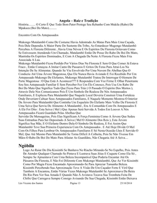 Angola – Raiz e Tradição 
História......... O Certo É Que Todo Bom Pator Protege Seu Rebanho Com Mukila (Rabo) De 
Mpakaza (Boi Do Mato).......... 
Encontro Com Os Antepassados 
Mukongo Mutalambô Como De Costume Havia Adentrado As Matas Para Mais Uma Caçada, 
Pois Dele Dependia A Maior Parte Do Sustento Da Tribo, Ao Entardecer Mugongo Mutalambô 
Percebeu A Floresta Diferente , Havia Uma Névoa E Os Espiritos Da Floresta Gritavam Como 
Se Estivessem Atendendo Um Chamado, Matalambô Então De Posse Do Rabo De Boi Do Mato, 
Mantinha Os Espiritos Dominados, E Com A Chegada Da Noite A Floresta Ficou Mais Fria 
Associada A Lua. 
Mukongo Mutalambô Ficou Perdido Por Vários Dias Na Floresta E Sem O Que Comer Já Estava 
Fraco , Então Começou A Imitar Canto De Passaros E Gritos De Feras Para Atrai-Los Na 
Intenção De Se Alimentar, Quando Se Viu Envolvido Por Uma Nuvem De Abelhas Que O 
Conduziu Até Uma Árvore Magestosa, Que Ele Nunca Havia Avistado E Foi Recebido Por Um 
Antepassado Mukongo De Elefantes, Mukongo Mutalambô Tratou De Interrogar O Homem De 
Porte Magestosa : O Que Está A Acontecer??? E Respondeu Com Voz Firme E Olhar Penetrante 
Sou Seu Antepassado Familiar E Sem Perceber Fez Um Élo Conosco, Pois Usa Um Rabo De 
Boi Do Mato Que Significa Tudo Que Ficou Para Tráz ( O Passado O Espirito Dos Mortos ), 
Através Dele Nos Comunicamos Pois É Um Simbolo De Realeza De Nós Antepassados 
Familiares, E Explicou Para Mutalambô Que Naquele Local Deveria Construir Uma Fortaleza 
Onde Deveriam Cultuar Seus Antepassados Familiares, E Naquele Momento Mostrou O Interior 
Da Árvore Para Mutalambô Que Continha Um Esqueleto Do Elefante Mais Velho Da Floresta E 
Uma Seiva Que Serviu De Alimento A Mutalambô , Era A Comunhão Com Os Antepassados E 
A Ele Foi Dito : Esta Seiva ( Mel ) Que Apenas Será Servida A Todos Em Louvor A Nós 
Antepassados Ficará Guardado Pelas Abelhas Que 
Servirão De Mensageiras, Pois Elas Significam A Força Feminina Como A Árvore Que Sedeu 
Suas Entranhas Para Ser Depositado A Seiva ( Mel O Alimento Dos Reis ), Esta Árvore 
Significa Sua Mãe, E O Elefante Dentro Dela O Simbolo De Realeza, E Foi Assim Que 
Mutalambô Teve Sua Primeira Experiencia Com Os Antepassados . E Até Hoje Divide O Mel 
Com Os Filhos Para Lembrar Os Antepassados Familiares E Só Nesta Ocasião Lhes É Servido O 
Mel, Que Até Mesmo Para Mutalambô Se Torna Dificil A Colheita, Pois Se Não Tivesse Em 
Mãos O Rabo De Boi Do Mato Para Afastar As Guardiãns, Não Chegaria Até A Seiva.... 
Ngòbila 
Logo Ao Raiar Do Dia Kissimbi Se Banhava No Riacho Mirando-Se No Espelho, Pois Antes 
De Atender Qualquer Chamado Se Pintava E Lustrava Suas Jóias E Cuquete Como Ela Só , 
Sempre Se Aprsentava Com Uma Beleza Incomparável Que Poderia Encantar Até Os 
Pássaros Da Floresta, E Não Foi Diferente Com Mukongo Mutalambô, Que Ao Ver Kissimbi 
Como Por Magia Ficou Encantado Aproximando-Se Para Apreciar Tamanha Beleza. 
Kissimbi Percebendo Sua Aproximação Teve A Visão De Um Caçador Forte E Viril Que 
Tambem A Encantou, Então Várias Vezes Mukongo Mutalambô Se Aproximava Da Beira 
Do Rio Para Ver Sua Amada E Quando Não À Avistava Tocava Sua Trombeta Feita De 
Chifre Que Carregava Sempre Consigo Avisando De Sua Chegada, Kissimbi Então Deixava 
Léo Vicente dos Santos Página 13 25/10/2014 
 