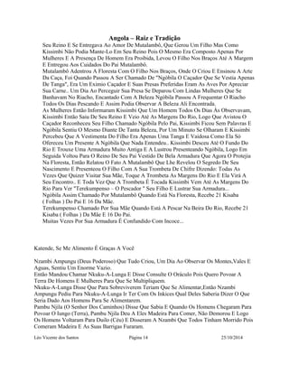 Angola – Raiz e Tradição 
Seu Reino E Se Entregava Ao Amor De Mutalambô, Que Gerou Um Filho Mas Como 
Kissimbi Não Podia Mante-Lo Em Seu Reino Pois O Mesmo Era Composto Apenas Por 
Mulheres E A Presença De Homem Era Proibida, Levou O Filho Nos Braços Até A Margem 
E Entregou Aos Cuidados Do Pai Mutalambô. 
Mutalambô Adentrou A Floresta Com O Filho Nos Braços, Onde O Criou E Ensinou A Arte 
Da Caça, Foi Quando Passou A Ser Chamado De "Ngòbila O Caçador Que Se Vestia Apenas 
De Tanga", Era Um Eximio Caçador E Suas Presas Preferidas Eram As Aves Por Apreciar 
Sua Carne.. Um Dia Ao Perceguir Sua Presa Se Deparou Com Lindas Mulheres Que Se 
Banhavam No Riacho, Encantado Com A Beleza Ngòbila Passou A Frequentar O Riacho 
Todos Os Dias Pescando E Assim Podia Observar A Beleza Ali Encontrada. 
As Mulheres Então Informaram Kissimbi Que Um Homem Todos Os Dias Às Observavam, 
Kissimbi Então Saiu De Seu Reino E Veio Até As Margens Do Rio, Logo Que Avistou O 
Caçador Reconheceu Seu Filho Chamado Ngòbila Pelo Pai, Kissimbi Ficou Sem Palavras E 
Ngòbila Sentiu O Mesmo Diante De Tanta Beleza, Por Um Minuto Se Olharam E Kissimbi 
Percebeu Que A Vestimenta Do Filho Era Apenas Uma Tanga E Vaidosa Como Ela Só 
Ofereceu Um Presente A Ngòbila Que Nada Entendeu.. Kissimbi Desceu Até O Fundo Do 
Rio E Trouxe Uma Armadura Muito Antiga E A Lustrou Presenteando Ngòbila, Logo Em 
Seguida Voltou Para O Reino De Seu Pai Vestido De Bela Armadura Que Agora O Protejia 
Na Floresta, Então Relatou O Fato A Mutalambô Que Lhe Revelou O Segredo De Seu 
Nascimento E Presenteou O Filho Com A Sua Trombeta De Chifre Dizendo: Todas As 
Vezes Que Quizer Visitar Sua Mãe, Toque A Trombeta As Margens Do Rio E Ela Virá A 
Seu Encontro.. E Toda Vez Que A Trombeta É Tocada Kissimbi Vem Até As Margens Do 
Rio Para Ver "Terekumpenso – O Pescador " Seu Filho E Lustrar Sua Armadura... 
Ngòbila Assim Chamado Por Mutalambô Quando Está Na Floresta, Recebe 21 Kisaba 
( Folhas ) Do Pai E 16 Da Mãe. 
Terekumpenso Chamado Por Sua Mãe Quando Está A Pescar Na Beira Do Rio, Recebe 21 
Kisaba ( Folhas ) Da Mãe E 16 Do Pai. 
Muitas Vezes Por Sua Armadura É Confundido Com Incoce... 
Katende, Se Me Alimento É Graças A Você 
Nzambi Ampungu (Deus Poderoso) Que Tudo Criou, Um Dia Ao Observar Os Montes,Vales E 
Aguas, Sentiu Um Enorme Vazio. 
Então Mandou Chamar Nkuku-A-Lunga E Disse Consulte O Oráculo Pois Quero Povoar A 
Terra De Homens E Mulheres Para Que Se Multipliquem. 
Nkuku-A-Lunga Disse Que Para Sobreviverem Teriam Que Se Alimentar,Então Nzambi 
Ampungu Pediu Para Nkuku-A-Lunga Ir Ter Com Os Inkices Qual Deles Saberia Dizer O Que 
Seria Dado Aos Homens Para Se Alimentarem. 
Pambu Njila (O Senhor Dos Caminhos) Disse Que Sabia E Quando Os Homens Chegaram Para 
Povoar O Iungo (Terra), Pambu Njila Deu A Eles Madeira Para Comer, Não Demorou E Logo 
Os Homens Voltaram Para Duilo (Céu) E Disseram A Nzambi Que Todos Tinham Morrido Pois 
Comeram Madeira E As Suas Barrigas Furaram. 
Léo Vicente dos Santos Página 14 25/10/2014 
 