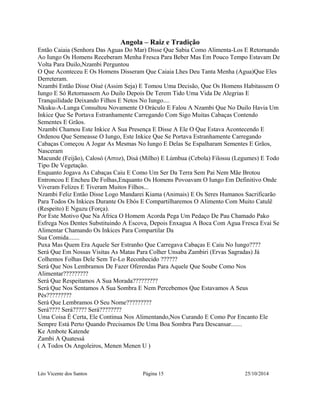 Angola – Raiz e Tradição 
Então Caiaia (Senhora Das Aguas Do Mar) Disse Que Sabia Como Alimenta-Los E Retornando 
Ao Iungo Os Homens Receberam Menha Fresca Para Beber Mas Em Pouco Tempo Estavam De 
Volta Para Duilo,Nzambi Perguntou 
O Que Aconteceu E Os Homens Disseram Que Caiaia Lhes Deu Tanta Menha (Agua)Que Eles 
Derreteram. 
Nzambi Então Disse Oiué (Assim Seja) E Tomou Uma Decisão, Que Os Homens Habitassem O 
Iungo E Só Retornassem Ao Duilo Depois De Terem Tido Uma Vida De Alegrias E 
Tranquilidade Deixando Filhos E Netos No Iungo.... 
Nkuku-A-Lunga Consultou Novamente O Oráculo E Falou A Nzambi Que No Duilo Havia Um 
Inkice Que Se Portava Estranhamente Carregando Com Sigo Muitas Cabaças Contendo 
Sementes E Grãos. 
Nzambi Chamou Este Inkice A Sua Presença E Disse A Ele O Que Estava Acontecendo E 
Ordenou Que Semeasse O Iungo, Este Inkice Que Se Portava Estranhamente Carregando 
Cabaças Começou A Jogar As Mesmas No Iungo E Delas Se Espalharam Sementes E Grãos, 
Nasceram 
Macunde (Feijão), Calosó (Arroz), Disá (Milho) E Lúmbua (Cebola) Filossu (Legumes) E Todo 
Tipo De Vegetação. 
Enquanto Jogava As Cabaças Caiu E Como Um Ser Da Terra Sem Pai Nem Mãe Brotou 
Entroncou E Encheu De Folhas,Enquanto Os Homens Povoavam O Iungo Em Definitivo Onde 
Viveram Felizes E Tiveram Muitos Filhos... 
Nzambi Feliz Então Disse Logo Mandarei Kiama (Animais) E Os Seres Humanos Sacrificarão 
Para Todos Os Inkices Durante Os Ebós E Compartilharemos O Alimento Com Muito Catulê 
(Respeito) E Nguzu (Força). 
Por Este Motivo Que Na África O Homem Acorda Pega Um Pedaço De Pau Chamado Pako 
Esfrega Nos Dentes Substituindo A Escova, Depois Enxagua A Boca Com Agua Fresca Evai Se 
Alimentar Chamando Os Inkices Para Compartilar Da 
Sua Comida....... 
Puxa Mas Quem Era Aquele Ser Estranho Que Carregava Cabaças E Caiu No Iungo???? 
Será Que Em Nossas Visitas As Matas Para Colher Unsaba Zambiri (Ervas Sagradas) Já 
Colhemos Folhas Dele Sem Te-Lo Reconhecido ?????? 
Será Que Nos Lembramos De Fazer Oferendas Para Aquele Que Soube Como Nos 
Alimentar????????? 
Será Que Respeitamos A Sua Morada????????? 
Será Que Nos Sentamos A Sua Sombra E Nem Percebemos Que Estavamos A Seus 
Pés????????? 
Será Que Lembramos O Seu Nome????????? 
Será???? Será????? Será???????? 
Uma Coisa É Certa, Ele Continua Nos Alimentando,Nos Curando E Como Por Encanto Ele 
Sempre Está Perto Quando Precisamos De Uma Boa Sombra Para Descansar....... 
Ke Ambote Katende 
Zambi A Quatessá 
( A Todos Os Angoleiros, Menen Menen U ) 
Léo Vicente dos Santos Página 15 25/10/2014 
 