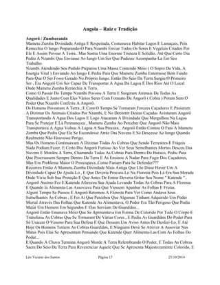 Angola – Raiz e Tradição 
Angorô / Zumbaranda 
Mametu Zumba Divindade Antiga E Respeitada, Costumava Habitar Lagos E Lamaçais, Pois 
Remechia O Iungo Preparando-O Para Nzambi Enviar Todos Os Seres E Vegetais Criados Por 
Ele E Assim Povoar A Terra.. Mas Sentia Uma Enorme Tristeza E Solidão, Até Que Certo Dia 
Pediu A Nzambi Que Enviasse Ao Iungo Um Ser Que Pudesse Acompanha-La Em Seu 
Trabalho. 
Nzambi Atendendo Seu Pedido Preparou Uma Massa Contendo Móio ( O Sopro Da Vida, A 
Energia Vital ) Enviando Ao Iungo E Pediu Para Que Mametu Zumba Enterrasse Bem Fundo 
Para Que O Ser Fosse Gerado No Próprio Iungo. Então Do Seio Da Terra Surgiu O Primeiro 
Ser , Era Angorô Um Ser Capaz De Transportar A Agua Da Lagoa E Dos Rios Até O Local 
Onde Mametu Zumba Remechia A Terra. 
Como O Passar Do Tempo Nzambi Povoou A Terra E Surgiram Animais De Todas As 
Qualidades E Junto Com Eles Vários Seres Com Formato De Angorô ( Cobra ) Porem Sem O 
Poder Que Nzambi Conferiu A Angorô. 
Os Homens Povoaram A Terra , E Com O Tempo Se Tornaram Ferozes Caçadores E Passaram 
A Dizimar Os Animais Criados Por Nzambi, E No Decorrer Destas Caçadas Avistaram Angorô 
Transportando A Agua Dos Lagos E Logo Atacaram A Divindade Que Mergulhou Na Lagoa 
Para Se Protejer E Lá Permaneceu , Mametu Zumba Ao Perceber Que Angorô Não Mais 
Transportava A Agua Voltou A Lagoa A Sua Procura.. Angorô Então Contou O Fato A Mametu 
Zumba Que Pediu Que Ele Se Escondesse Atráz Das Nuvens E Só Descesse Ao Iungo Quando 
Realmente Não Houvesse Perigo. 
Mas Os Homens Continuavam A Dizimar Todas As Cobras Que Sendo Terrestres E Frágeis 
Nada Podiam Fazer, E Certo Dia Angorô Furioso Ao Ver Seus Semelhantes Mortos Desceu Das 
Nuvens E Mordeu A Terra, Chamando Todas As Cobras Para Dentro Do Buraco, Pediu Para 
Que Procriassem Sempre Dentro Da Terra E As Ensinou A Nadar Para Fugir Dos Caçadores, 
Mas Um Problema Maior O Preocupava ,Como Fariam Para Se Defender??? 
Recorreu Então A Mametu Zumba Divindade Mais Antiga Que Lhe Disse Haver Um A 
Divindade Capaz De Ajuda-Lo , E Que Deveria Procura-Lo Na Floresta Pois Lá Era Sua Morada 
Onde Vivia Sob Sua Proteção E Que Antes De Entrar Deveria Gritar Seu Nome " Katende ".. 
Angorô Assimo Fez E Katende Afereceu Sua Ajuda Levando Todas As Cobras Para A Floresta 
E Quando Ia Alimenta-Las Assoviava Para Que Viessem Apanhar As Folhas E Frutas. 
Algum Tempo Se Passou E Angorô Retornou A Floresta Para Ver Como Andava Seus 
Semelhantes As Cobras , E Foi Ai Que Percebeu Que Algumas Tinham Adquirido Um Poder 
Mortal Através Das Folhas Que Katende As Alimentava, O Poder Era Tão Perigoso Que Podia 
Matar Um Homem Em Segundos E Elas Serviam De Guardiãns... 
Angorô Então Emanava Móio Que Se Apresentava Em Forma De Colorido Por Todo O Corpo E 
Transferiu As Cobras Que Se Tornaram De Várias Cores , E Pediu As Guardiãns Do Poder Para 
Só Usarem O Veneno Para Sua Defesa E Que Dessem Um Aviso Antes De Desferi-Lo, E Até 
Hoje Os Homens Temem As Cobras Guardiãns, E Ninguem Deve Se Atrever A Assoviar Nas 
Matas Pois Elas Se Apresentam Pensando Que Katende Quer Alimenta-Las Com As Folhas Do 
Poder... 
E Quando A Chuva Termina Angorô Morde A Terra Relembrando O Poder, E Todas As Cobras 
Saem Do Seio Da Terra Para Reverenciar Aquele Que Se Apresenta Majestozamente Colorido, E 
Léo Vicente dos Santos Página 17 25/10/2014 
 