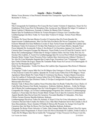 Angola – Raiz e Tradição 
Muitas Vezes Retorna A Sua Primeira Morada Para Transportar Agua Para Mametu Zumba 
Remecher A Terra...... 
Nzazi 
Não Conseguindo Se Estabelecer Por Causa De Seu Carater Violento E Imperioso, Nzazi Se Fez 
Estabelecer Pela Força Pois Os Moradores Não Aceitavam Seu Método De Julgar E Condenar A 
Morte Ladrões E Mentirosos, Fazendo A Ordem Se Manter Pela Violencia. 
Depois Que Se Estabeleceu O Reino Se Tornou Prospero E Graças Aos Conselhos Que 
Lembarenganga Lhe Dava Todas As Vezes Que Visitava O Amigo, Tornou Nzazi Menos 
Violento. 
No Reino De Nzazi Haviam Muitos Cavalos E Carneiros Que Ele Fazia Questão De 
Supervisionar Cuidadosamente, Mas Um Dia Saiu Em Busca De Novas Conquistas Com Seu 
Exército Montado Em Seus Melhores Cavalos E Suas Terras Foram Invadidas Por Ladrões Que 
Roubaram Todos Os Carneiros E Os Que Não Puderam Levar Foram Mortos. Quando Nzazi 
Ficou Sabendo Do Acontecido Voltou A Seu Reino E Lá Encontrou Apenas Um Casal De 
Carneiro Que Conseguiu Escapar Do Massacre. Nzazi Então Levou O Casal De Carneiro Até O 
Reino De Lembarenganga E Pediu Que O Amigo Cuidasse Deles Até Sua Volta, Pois Iria Ao 
Encalço Dos Ladrões, E Assim Fez Lembarenganga Que Os Levou Para O Duilo Em Segurança. 
Durante Muito Tempo Nzazi Procurou Pelos Ladrões Que Aterrorizavam Aldeias E Reinos, E 
No Alto De Uma Montanha Sagrada Que Cuspia Fogo, Encontrou Com "Uiangongo" ( Aquele 
Que Tinha O Poder Do Fogo), Diante De Tamanho Poder Nzazi Se Curvou E Foi Interrogado: O 
Que Faz Na Montanha De Fogo???? 
Então Nzazi Respondeu : Venho Em Busca De Ladrões Que Saquearam Meu Reino E Mataram 
As Criações... 
"Uiangongo" Então Lançou Mão De Um Pó Mágico Que Entregou A Nzazi E Disse : Este Será 
O Seu Exército Contra Os Ladrões, Quando Os Avistar Lance Sobre Eles O Pó Mágico. Nzazi 
Agradeceu Maravilhado Por Tanto Poder E Continuou Sua Busca, Tempos Depois Encontrou 
Com Os Ladrões E Enfurecido Lançou Sobre Eles O Pó Mágico Que Se Transformavam Em 
Pedras Encandecentes Que Dizimou Todos, E Os Que Conseguiram Escapar Das Pedras Foram 
Massacrados Por Nzazi . 
Durante Toda A Busca Dos Ladrões Nzazi Percebeu Que Um Ruido Vinha Dos Céus ( Duilo ) E 
Cada Dia Que Passava Este Ruido Aumentava : Kabrum, Kabrum, Kabrum... Então Se Dirigiu 
Até O Reino De Lembarenganga Para De Volta Resgatar O Casal De Carneiros Lá Deixado Em 
Companhia Do Amigo, Ao Avistar Lembarenganga Perguntou Dos Animais E Lembarenganga 
Explicou A Nzazi Que Ele Havia Ficado Muito Tempo Fora E Que Os Carneiros Procriaram E 
Aquele Barulho Que Ouvia Eram Os Carneiros Travando Batalhas E Cabeçadas , Pois Seus 
Chifres Faziam Enorme Barulho Kabrum, Kabrum.. 
Lembarenganga Devolveu Todos Os Animais A Nzazi E Lhe Fez Uma Advertencia, Como Os 
Carneiros Haviam Sido Criados No Duilo ( Céu ) Não Mais Poderiam Servir De Comida A Ele E 
Seus Descendentes, Nzazi Atendeu O Pedido E Deixou De Presente Ao Amigo Um Casal De 
Carneiros Que Até Hoje Se Houve No Céu Suas Batalhas Kabrum, Kabrum.. 
Chegando No Reino Nzazi Advertiu A Todos, Não Comam Mais Deste Animal, Pois Ele Agora 
É Sagrado,Todos Perguntaram A Nzazi Como Ele Havia Dizimado Os Ladrões, Então Contou A 
Todos Do Pó Mágico Que Havia Ganho De "Uiangongo" E Que Trouxera Um Pouco Com Ele, 
Léo Vicente dos Santos Página 18 25/10/2014 
 