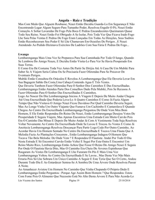 Angola – Raiz e Tradição 
Mas Com Medo Que Alguem Roubasse, Nzazi Então Decidiu Guarda-Lo Em Segurança E Não 
Encontrando Lugar Algum Seguro Para Tamanho Poder, Resolveu Engulir O Pó, Nzazi Então 
Começõu A Soltar Lavaredas De Fogo Pela Boca E Pedras Encandecentes Queimaram Quase 
Todo Seu Reino. Nzazi Então Foi Obrigado A Se Isolar, Pois Toda Vez Que Ficava Irado Fogo 
Lhe Saia Pelas Ventas E Pedras De Fogo Eram Lançadas Em Todas As Direções, Seus Suditos 
Então Reconheceram Seu Poder E Só Lhe Chamavam Em Ocasiões De Perigos , E Nzazi 
Atendendo Ao Pedido Dizimava Exércitos De Ladrões Com Sua Fúria E Pedras De Fogo... 
Lwango 
Lembarenganga Mais Uma Vez Se Preparava Para Sua Caminhada Por Todo O Iungo, Quando 
Se Lembrou Do Amigo Nzaze, E Decidiu Então Visita-Lo Para Ver Se Havia Prosperado Em 
Suas Terras. 
E Como Era De Costume Toda Vez Antes De Partir Se Dirijia Até A Casa De Um Mubiki Para 
Saber Se A Viajem Seria Calma Ou Se Precisaria Fazer Oferendas Para Se Precaver De 
Eventuais Perigos. 
Mubiki Então Consultou Os Oráculos E Revelou A Lembarenganga Que Ele Deveria Levar Em 
Sua Bagagem Sabão Da Costa,Uma Cabaça Contendo Agua E Três Vestes. 
Que Deveria Tambem Fazer Oferendas Para O Senhor Dos Caminhos E Das Encruzilhadas. 
Lembarenganga Então Atendeu Parte Dos Conselhos Dado Pela Mubiki, Pois Se Recusou A 
Fazer Oferendas Para O Senhor Das Encruzilhadas E Caminhos. 
Logo Ao Nascer Do Dia Lembarenganga Iniciou A Viagem E Depois De Muito Andar Chegou 
Até Uma Encruzilhada Que Poderia Leva-Lo A Quatro Caminhos E Como Já Fazia Algum 
Tempo Que Não Visitava O Amigo Nzazi Ficou Duvidoso Por Qual Caminho Deveria Seguir, 
Mas Ao Longe Vinha Um Outro Viajante Que Fumava Um Cachimbo E Cantarolava E Quando 
Chegou Ao Centro Da Encruzilhada Lembarenganga Perguntou De Onde Vem Meu Bom 
Homem, E Ele Então Respondeu Do Reino De Nzazi, Então Lembarenganga Desejou Votos De 
Prosperidade E Seguiu Viajem, Mas Apenas Encontrou Uma Estrada Com Muito Carvão Pois 
Era O Caminho Das Minas E Depois De Muito Andar Já Com A Vestimenta Toda Suja Resolveu 
Voltar Novamente Ao Centro Da Encruzilhada Onde Se Lavou E Trocou As Vestes E Como Já 
Anoitecia Lembarenganga Resolveu Descançar Para Partir Logo Cedo Por Outro Caminho, Ao 
Acordar Havia Um Homem Sentado No Centro Da Encruzilhada E Tocava Uma Flauta Que A 
Melodia Fazia As Plantações Crescerem , Então Lembarenganga Indagou O Homem Que 
Tocava Tão Bela Melodia: De Onde Vem ? E Respondeu O Flautista: Andei Por Todo O Dia 
Nesta Estrada E Só Encontrei Carvão Então Voltei E Segui Por Esta Outra E Encontrei Um 
Reino Muito Rico, Lembarenganga Então Achou Que Fosse O Reino Do Amigo Nzazi E Seguiu 
Por Onde O Flautista Havia Dito, Mas O Caminho Era Cheio De Árvores Espinhosas Que 
Rasgaram As Vestes De Lembarenganga E Lhe Furaram Os Pés E Mais Uma Vez 
Lembarenganga Voltou Ao Centro Da Encruzilhada E Se Lavou , Mas Desta Vez Não Mais 
Erraria Pois Só Lhe Sobrara Um Único Caminho A Seguir E Este Teria Que Ser O Certo, Andou 
Durante Todo Dia E Ao Entardecer Sentou-Se A Sombra De Uma Árvore Onde Resolveu Passar 
A Noite. 
Ao Amanhecer Avistou Um Homem No Caminho Que Vinha Chupando O Próprio Dedo E 
Lembarenganga Então Perguntou : Porque Age Assim Bom Homem ? Que Respondeu: Estou 
Com Fome Pois O Alimento Que Necessito Está No Alto Desta Árvore E Para Não Acorda-Lo 
Léo Vicente dos Santos Página 19 25/10/2014 
 