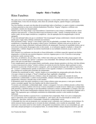 Angola – Raiz e Tradição 
Ritos Funebres 
São, junto com os ritos de puberdade,as cerimonias religiosas e os ritos melhor observados e solenizados da 
sociedade banto. Como ritos de iniciação, estão cheios de conteudo religioso, aparato liturgico e participação 
comunitária. 
Nos ritos funebres, nos quais sem desculpa devem participar todos os familiares e os quais se juntam a comunidade, 
os bantos patentiam as suas raizes culturais,fundamentos filosoficos, "dogmas" religiosos e celebram com 
solenidade o mistério da vida participada. 
Nenhum outro rito chega atingir a sua transcendencia. Caracterizam as suas crenças e solidadam um dos valores 
religiosos mais preciosos : a certeza da sobrevivencia do homem no além – tumulo. Costumam dividir-se, como 
iremos vendo, em tres etapas correlativas e completivas : ritos de separação,ritos de marginalização e ritos de 
agragação. 
O seu valor principal radica em que os consideram "ritos de passagem" porque condicionam o transito normal deste 
mundo para o lugar onde o defunto continuará sua existencia. 
Pelo nascimento,o banto " passou" a este mundo e pelos ritos de puberdade a sociedade. Pelos ritos funebres se 
restabelecem a comunhão que lhe acegura a sobrevivencia. Consideram o defunto como um ser em devir, em 
projeto, que deve chegar a plenitude a realização definitiva de antepassado. Encerram tal causalidade mistica, que se 
convertem na única ponte de passagem entre os dois mundo . se se realizarem segundo a tradição e o desejo dos 
antepassados, o defunto chegará ao seu destino transformado na sua realidade existencial, já que se opera uma 
mutação ôntica. 
Pelo contrario se se realizarem com descuido ou forem deformados, on defunto esquecido vagueará sem destino, 
desgraçado,e o olvido dos seus acarreta despresos e terriveis vinganças para os vivos. Converta-se num perigo 
permanente e pode ocasionar males. 
Estes ritos, em definitivo, são um culto a vida, o tributo mais solene que o banto lhe rende, porque asegura vida 
constante ao seu membro que "passou" e enriquece a sua comunidade. São selabração solene do dublo nascimento 
para a vida mais rica,individual e comunitária. 
Como exepção,parece que certos grupos bantos camitizados, porque desejam apropriar-se da força vital dum defunto 
e evitar as suas possiveis coleras, "comem o defunto em comum na noite dos funerais, depois queimam os ossos. 
Apropriam-se assim das virtudes do morte e asseguram , pelo seu desaparecimento,que não voltará a inquieta-los". 
Só " se morre" verdadeiramente quando se realizaram os ritos segundo a tradição e a comunidade tem a certeza de 
que o defunto foi recebido pela comunidae dos antepassados. 
O defunto fica naturalizado no além – tumulo, integra-se na comunidade dos antepassados pela ação eficaz dos 
vivos que o situam no seu lugar, o "fixam" evitando que fique vagabundo e despeitado. 
A familia e a comunidade promovem o defunto a classe de antepassados, vingan-se do causador da morte, 
restabelecem a solidariedade e a ordem social pertubadas, ordenam a harmonia pacifica, asseguram a proteção do 
antepassado e reforçam a amizade entre os dois mundos. 
O desmanselo nestes ritos pode considerar-se como a maior infamia contra uma pessoa e o mais grave atentado 
contra a sociedade sagrada. Sem ritos funebres não há sobrevivencia feliz. 
Vivenciam com solenidade a solidariedade dupla . tentam e conseguem viver com o defunto presente a ultima festa 
comunitária, prenuncio e tambem exito da sua vivencia comunitária no mundo invisivel. Sabem que os antepassados 
estão presentes e satisfeitos porque os seus descendentes continuam a estimar a solidariedade e a cumprir a ética que 
lhes legaram. Não há outras manifestações religiosas alem da vivencia mistica do amor comunitário celebrado com o 
ágape. Não esqueçamos que a celebração comunitária da solidariedade constitui o culto medular da religião 
tradicional. 
Só recebem honras funebres as pessoas livres e socialmente bem comportadas. Pode viver com os antepassados 
quem se apresentar como exemplo para a comunidade ou , pelo menos, não tiver desvirtuado as normas socio 
religiosos e , alem disto, realizou a continuidade e fortaleceu a solidariedade vertical. 
A solenidade dos ritos está em proporção com o prestigio social e sobretudo, com a imfluencia vital do defunto. Os 
chefes merecem honras especiais que se revestem da maior solenidade, com a reunião da comunidade. Assim 
conservam o seu estatos social no outro mundo e não guardam rescentimentos contra as sua comunidades que , por 
outro lado, desejam prestigiar-se com ponposas festas. As comidas bebidas e danças adiquirem tal relevo, que não 
Léo Vicente dos Santos Página 2 25/10/2014 
 