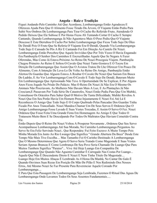 Angola – Raiz e Tradição 
Fiquei Andando Pelo Caminho Até Que Acordasse, Lembarenganga Então Agradeceu E 
Ofereceu Ajuda Para Que O Alimento Fosse Tirado Da Árvore, O Viajante Então Pediu Para 
Subir Nos Ombros De Lembarenganga Para Tirar O Cacho Ro Referido Fruto, Atendendo O 
Pedido Deixou Que Ele Subisse E Por Horas Ficou Ali Tentando Cortar O Cacho E Sempre 
Cantando, Quando Lembarenganga Já Não Aguentava Mais O Peso Pediu Que O Viajante 
Descesse E Este Derrubou O Cacho Por Sobre Lembarenganga Que Ficou Todo Sujo De Óleo 
De Dendê Pois O Fruto Que Se Referia O Viajante Era O Dendê, Quando Viu Lembarenganga 
Todo Sujo E Cansado Se Pôs A Rir E Cantando Foi Em Direção Ao Castelo De Nzazi. 
Lembarenganga Então Percebeu Que Aquele Invividuo Que Por Três Vezes O Havia Enganado 
Era Pambunjila O Senhor Dos Caminhos E Encruzilhadas Aquele Que Se Negara A Fazer 
Oferendas, Mas Como Já Estava Próximo Ao Reino De Nzazi Proceguiu Viajem. Pambunjila 
Chegou Primeiro Ao Reino E Soltou O Cavalo Que Nzazi Tanto Gostava E O Tocou Em 
Direção De Lembarenganga Que Assim Que O Avistou Tratou De Lhe Oferecer Um Pouco De 
Alimento, Com A Intenção De Leva-Lo De Volta Ao Reino Do Amigo, Pambunjila Então 
Alertou Os Guardas Que Alguem Estava A Roubar O Cavalo De Nzazi Que Sairam Em Busca 
Do Ladrão, E Ao Ver Lembarenganga Com O Cavalo E Todo Sujo De Dendê, Bateram Muito 
Em Lembarenganga Que Aprisionado Não Teve A Oportunidade De Se Explicar, E Por Alguns 
Anos Ficou Jogado Na Prisão Do Palácio. Mas O Reino De Nzazi Já Não Era O Mesmo Os 
Animais Não Procriavam, As Mulheres Não Davam Mais A Luz, E As Plantações Já Não 
Cresciam,E Passavam Por Toda Série De Catastrofes, Nzazi Então Pediu Para Que Um Mubiki, 
Consultasse Os Oráculos Para Saber Qual O Motivo De Tanta Dificuldade, Mubiki Revelou A 
Nzazi Que Em Seu Porão Havia Um Homem Preso Injustamente E Nzazi Foi Até Lá E 
Reconheceu O Amigo Que Todo Sujo E O Corpo Quebrado Pelas Pancadas Dos Guardas Tinha 
Ficado Por Anos Trancafiado. Nzazi Mandou Chamar Um De Seus Servos E Ordenou Que O 
Amigo Lembarenganga Fosse Lavado E Suas Vestes Trocadas, E Assim O Servo O Fez. Nzazi 
Ordenou Que Fosse Feita Uma Grande Festa Em Homenagem Ao Amigo E Que Todos O 
Tratassem Muito Bem E Se Desculpando Por Todos Os Maltratos Que Haviam Cometido Contra 
Ele. 
Então Depois Que O Reino De Nzazi Voltou A Prosperar Novamente , Ordenou Que Seu Servo 
Acompanhasse Lembarenganga Até Sua Morada, No Caminho Lembarenganga Perguntou Ao 
Servo Se Era Feliz Servindo Nzazi.. Que Respondeu: Fui Feito Escravo A Muito Tempo Pois 
Minha Morada Era Junto Ao Rio Lwango Que Significa " Grande Abertura Da Boca" Desde Este 
Tempo Não Mais Tive Escolha.... Mas Tamanho Foi O Carinho Destinado A Lembarenganga 
Que O Mesmo Determinou Que Agora O Servo Seria Tratado Como Magestade E Suas Vestes 
Seriam Apenas Brancas E Como Lembrança De Seu Povo Seria Chamado De Luango Que Para 
Muitos Tambem Significa "Paraiso"... Vive Até Hoje Luango Em Companhia De 
Lembarenganga Que Quando Não Aguenta Caminhar É Carregado Nas Costas Por Luango... 
Aquele Que Não É Descendente Direto E Nzazi E Nem Tinha Titulo De Magestade.... 
Luango Hoje Em Muitos Abaças É Lembrado As 4 Horas Da Manhã, No Cantar Do Galo É 
Quando Ouvimos Suas Rezas Em Posição De Mão De Pilão E Nos Redimindo Dos Nossos 
Erros, Até Mesmo Nzazi Se Faz Presente Para Reverenciar Aquele Coroado Por 
Lembarenganga.... 
E Para Que Esta Passagem De Lembarenganga Seja Lembrada, Fazemos O Ritual Das Aguas De 
Lembarenganga Onde Lavamos Todos Os Seus Assentos Fundamentais..... 
Léo Vicente dos Santos Página 20 25/10/2014 
 