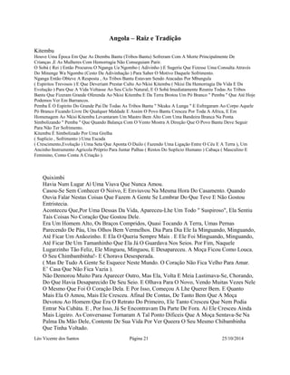 Angola – Raiz e Tradição 
Kitembu 
Houve Uma Época Em Que As Diembu Bantu (Tribos Bantu) Sofreram Com A Morte Principalmente De 
Crianças ,E As Mulheres Com Hemorragia Não Conseguiam Parir. 
O Sobá ( Rei ) Então Procurou O Nganga Ua Ngombo ( Adivinho ) E Sugeriu Que Fizesse Uma Consulta Através 
Do Minenge Wa Ngombo (Cesto Da Adivinhação ) Para Saber O Motivo Daquele Sofrimento. 
Nganga Então Obteve A Resposta , As Tribos Bantu Estavam Sendo Atacadas Por Mbungula 
( Espiritos Trevosos ) E Que Deveriam Prestar Culto Ao Nkisi Kitembu ( Nkisi Da Hemorragia Da Vida E Da 
Evolução ) Para Que A Vida Voltasse Ao Seu Ciclo Natural, E O Sobá Imediatamente Reuniu Todas As Tribos 
Bantu Que Fizeram Grande Oferenda Ao Nkisi Kitembu E Da Terra Brotou Um Pó Branco " Pemba " Que Até Hoje 
Podemos Ver Em Barrancos. 
Pemba É O Espirito Do Grande Pai De Todas As Tribos Bantu " Nkuku A Lunga " E Esfregaram Ao Corpo Aquele 
Pó Branco Ficando Livre De Qualquer Maldade E Assim O Povo Bantu Cresceu Por Toda A Africa, E Em 
Homenagem Ao Nkisi Kitembu Levantaram Um Mastro Bem Alto Com Uma Bandeira Branca Na Ponta 
Simbolizando " Pemba " Que Quando Balança Com O Vento Mostra A Direção Que O Povo Bantu Deve Seguir 
Para Não Ter Sofrimento. 
Kitembu É Simbolizado Por Uma Grelha 
( Suplicio , Sofrimento ) Uma Escada 
( Crescimento,Evolução ) Uma Seta Que Aponta O Duilo ( Fazendo Uma Ligação Entre O Céu E A Terra ), Um 
Ancinho Instrumento Agricola Próprio Para Juntar Palhas ( Restos Do Suplicio Humano ) Cabaça ( Masculino E 
Feminino, Como Conta A Criação ). 
Quiximbi 
Havia Num Lugar Aí Uma Viuva Que Nunca Amou. 
Casou-Se Sem Conhecer O Noivo, E Enviuvou Na Mesma Hora Do Casamento. Quando 
Ouvia Falar Nestas Coisas Que Fazem A Gente Se Lembrar Do Que Teve E Não Gostou 
Entristecia. 
Aconteceu Que,Por Uma Dessas Da Vida, Apareceu-Lhe Um Todo " Suspiroso", Ela Sentiu 
Tais Coisas No Coração Que Gostou Dele. 
Era Um Homem Alto, Os Braços Compridos, Quasi Tocando A Terra, Umas Pernas 
Parecendo De Páu, Uns Olhos Bem Vermelhos. Dia Para Dia Ele Ia Minguando, Minguando, 
Até Ficar Um Anãozinho. E Ela O Queria Sempre Mais . E Ele Foi Minguando, Minguando, 
Até Ficar De Um Tamanhinho Que Ela Já O Guardava Nos Seios. Por Fim, Naquele 
Lugarzinho Tão Feliz, Ele Minguou, Minguou, E Desapareceu. A Moça Ficou Como Louca. 
O Seu Chimbambinha!- E Chorava Desesperada. 
( Mas De Tudo A Gente Se Esquece Neste Mundo. O Coração Não Fica Velho Para Amar. 
E’ Casa Que Não Fica Vazia ). 
Não Demorou Muito Para Aparecer Outro, Mas Ela, Volta E Meia Lastimava-Se, Chorando, 
Do Que Havia Desaparecido De Seu Seio. E Olhava Para O Novo, Vendo Muitas Vezes Nele 
O Mesmo Que Foi O Coração Dela. E Por Isso, Começou A Lhe Querer Bem. E Quanto 
Mais Ela O Amou, Mais Ele Cresceu. Afinal De Contas, De Tanto Bem Que A Moça 
Devotou Ao Homem Que Era O Retrato Do Primeiro, Ele Tanto Cresceu Que Nem Podia 
Entrar Na Cubáta. E , Por Isso, Já Se Encontravam Da Parte De Fora. Ai Ele Cresceu Ainda 
Mais Ligeiro. As Conversasse Tornaram A Tal Ponto Dificeis Que A Moça Sentava-Se Na 
Palma Da Mão Dele, Contente De Sua Vida Por Ver Queera O Seu Mesmo Chibambinha 
Que Tinha Voltado. 
Léo Vicente dos Santos Página 21 25/10/2014 
 