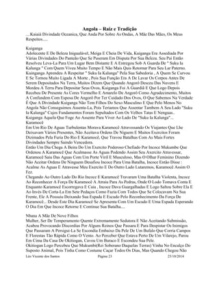 Angola – Raiz e Tradição 
....Kaiaiá Divindade Oceanica, Que Anda Por Sobre As Ondas, A Mãe Das Mães, Os Meus 
Respeitos..... 
Kuiganga 
Adolecente E De Beleza Inigualável, Meiga E Cheia De Vida, Kuiganga Era Assediada Por 
Várias Divindades Do Panteão Que Se Puseram Em Disputa Por Sua Beleza. Seu Pai Então 
Resolveu Leva-La Para Um Lugar Bem Distante E A Entregou Sob A Guarda De " Suku Ia 
Kalunga " Com Quem Viveu Muito Tempo E Não Mais Quis Retornar Para Seu Lar Paterno. 
Kuinganga Aprendeu A Respeitar " Suku Ia Kalunga" Pela Sua Sabedoria , A Quem Se Curvou 
E Se Tornou Muito Ligada A Morte , Pois Sua Função Era A De Lavar Os Corpos Antes De 
Serem Depositados Na Terra, Muitos Dizem Que Quando Angorô Desceu Das Nuvens E 
Mordeu A Terra Para Depositar Seus Ovos, Kuiganga Foi A Guardiã E Que Logo Depois 
Recebeu De Presente As Cores Vermelho E Amarelo De Angorô Como Agradecimento, Muitos 
A Confundem Com Esposa De Angorô Por Ter Cuidado Dos Ovos, O Que Sabemos Na Verdade 
É Que A Divindade Kuiganga Não Tem Filhos Do Sexo Masculino E Que Pelo Menos No 
Angola Não Conseguimos Assenta-La, Pois Teriamos Que Assentar Tambem A Seu Lado "Suku 
Ia Kalunga" Cujos Fundamentos Foram Sepultados Com Os Velhos Tatas E Nenguas.. 
Kuiganga Aquela Que Foge Ao Assento Para Viver Ao Lado De "Suku Ia Kalunga"... 
Karamocê 
Em Um Rio De Aguas Turbulentas Morava Karamocê Atravessando Os Viajantes Que Lhe 
Deixavam Vários Presentes, Não Aceitava Ordens De Niguem E Muitos Exercitos Foram 
Dizimados Pela Furia Do Rio E Karamocê, Que Travou Batalhas Com As Mais Fortes 
Divindades Sempre Saindo Vencedora. 
Então Um Dia Chega A Beira Do Um Exercito Poderoso Chefiado Por Incoce Mukumbe Que 
Ordenou A Karamocê Que Acalmasse As Aguas Podendo Assim Seu Axercito Atravessar, 
Karamocê Saiu Das Aguas Com Um Porte Viril E Musculoso, Mas O Olhar Feminino Dizendo 
Não Aceitar Ordens De Ninguem Desafiou Incoce Para Uma Batalha, Incoce Então Disse : 
Acalme As Aguas E Atravesse Meu Exercito E Do Outro Lado Lutaremos, Karamocê Assim O 
Fez. 
Chegando Ao Outro Lado Do Rio Incoce E Karamocê Travaram Uma Batalha Violenta, Incoce 
Ao Reconhecer A Força De Karamocê A Atraiu Para As Pedras, Onde O Lodo Tomava Conta E 
Enquanto Karamocê Escorregava E Caia , Incoce Dava Guargalhadas E Logo Saltou Sobre Ela E 
Ao Invés De Corta-La Em Sete Pedaços Como Fazia Com Todos Que Se Colocavam Na Sua 
Frente, Ele A Possuiu Deixando Sua Espada E Escudo Pelo Reconhecimento Da Força De 
Karamocê... Desde Este Dia Karamocê Se Apresenta Com Um Escudo E Uma Espada Esperando 
O Dia Em Que Incoce Retorne E Continue Sua Batalha.... 
Nbana A Mãe De Nove Filhos 
Mulher, Ser De Temperamento Quente Extremamente Sedutora E Não Aceitando Submissão, 
Acabou Provocando Discordias Por Alguns Reinos Que Passara E Para Despistar Os Inimigos 
Que Passaram A Persigui-La Se Escondia Embaixo Da Pele De Um Bufalo Que Corria Campos 
E Florestas Tão Rápida Como O Vento. Ao Perceber Que Estava Perto De Um Vilarejo, Parou 
Em Cima Da Casa De Okitiogan, Cavou Um Buraco E Escondeu Sua Pele. 
Okitiogan Logo Percebeu Que Mukumbi(Rei Soberano Daquelas Terras) Vinha No Encalço Do 
Suposto Animal, Pois Tinha Como Costume Caçar Todos Os Dias, Mas Quando Chegou Não 
Léo Vicente dos Santos Página 23 25/10/2014 
 