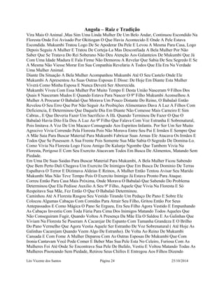 Angola – Raiz e Tradição 
Vira Mais O Animal ,Mas Sim Uma Linda Mulher De Um Belo Andar, Continuou Escondido Na 
Floresta Onde Foi Avisado Por Okitiogan O Que Havia Acontecido E Onde A Pele Estava 
Escondida. Mukumbi Tratou Logo De Se Apoderar Da Pele E Levou A Mesma Para Casa, Logo 
Depois Seguiu A Mulher E Tratou De Corteja-La Mas Desconfiada A Bela Mulher Por Não 
Saber Que Se Tratava Do Rei Soberano Não Deu Atenção Aos Galanteios De Mukumbi Que Já 
Com Uma Idade Madura E Fala Firme Não Demorou A Revelar Que Sabia De Seu Segredo E Se 
A Mesma Não Viesse Morar Em Sua Conpanhia Revelaria A Todos Que Ela Era Na Verdade 
Uma Mulher Animal. 
Diante Da Situação A Bela Mulher Acompanhou Mukumbi Até O Seu Castelo Onde Ele 
Mukumbi A Apresentou As Suas Outras Esposas E Disse: De Hoje Em Diante Esta Mulher 
Viverá Como Minha Esposa E Nunca Deverá Ser Aborrecida. 
Mukumbi Viveu Com Essa Mulher Por Muito Tempo E Desta União Nasceram 9 Filhos Dos 
Quais 8 Nasceram Mudos E Quando Estava Para Nascer O 9º Filho Mukumbi Aconselhou A 
Mulher A Procurar O Babalaô Que Morava Um Pouco Distante Do Reino, O Babalaô Então 
Revelou O Seu Erro Que Por Não Seguir As Proibições Alimentares Dava A Luz A Filhos Com 
Deficiencia, E Determinou Que Daquele Dia Em Diante Não Comesse Mais Carneiro E Sim 
Cabras., E Que Deveria Fazer Um Sacrificio A Ifá. Quando Terminou De Fazer O Que O 
Babalaô Havia Dito Ela Deu A Luz Ao 9º Filho Que Falava Com Voz Estranha E Sobrenatural, 
Pois Imitava A Voz De Um Macaco Consagrado Aos Espiritos Infantis. Por Ser Um Ser Muito 
Agrecivo Vivia Correndo Pela Floresta Pois Não Morava Entre Seu Pai E Irmãos E Sempre Que 
A Mãe Saia Para Buscar Material Para Mukumbi Fabricar Suas Armas Ele Atacava Os Irmãos E 
Todos Que Se Pusessem A Sua Frente Pois Somente Sua Mãe Sabia O Segredo De Domina-Lo. 
Como Vivia Na Floresta Logo Ficou Amigo De Kalunje Ngombe Que Tambem Vivia Na 
Floresta, Perigoso E Com Seu Exercito Atacavam Todos Em Busca De Alimentos, Matando Sem 
Piedade. 
Em Uma De Suas Saidas Para Buscar Material Para Mukumbi, A Bela Mulher Ficou Sabendo 
Que Bem Perto Dali Chegava Um Exercito De Inimigos Que Em Busca De Dominio De Terras 
Espalhava O Terror E Dizimava Aldeias E Reinos, A Mulher Então Tentou Avisar Seu Marido 
Mukumbi Mas Não Teve Tempo Pois O Exercito Inimigo Já Estava Pronto Para Ataque. 
Correu Então Para Casa Mais Próxima, Onde Morava O Babalaô Que Sabendo Do Problema 
Determinou Que Ela Pedisse Auxilio A Seu 9º Filho, Aquele Que Vivia Na Floresta E Só 
Respeitava Sua Mãe, Fez Então O Que O Babalaô Determinou. 
Caminhou Até A Floresta Rasgou Seu Vestido Tirando Um Pedaço De Pano E Sobre Ele 
Colocou Algumas Cabaças Com Comidas Para Atrair Seu Filho, Gritou Então Por Seus 
Antepassados E Como Mágica O Pano Se Ergueu, Era Seu Filho Agora Vestido E Empunhando 
As Cabaças Investiu Com Toda Fúria Para Cima Dos Inimigos Matando Todos Aqueles Que 
Não Conseguiram Fugir, Quando Voltou A Presença Da Mãe Ela O Saldou E As Galinhas Que 
Viviam Na Floresta Se Puseram A Cacarejar De Espanto Com Tamanha Grandeza E O Brilho 
Do Pano Vermelho Que Agora Vestia Aquele Ser Estranho De Voz Sobrenatural ( Até Hoje As 
Galinhas Cacarejam Quando Veem Algo De Estranho). De Volta Ao Reino De Mukumbi 
Cansada E Com Fome A Mulher Deparou Com As Outras Esposas De Mukumbi Que Com 
Ironia Cantavam Você Pode Comer E Beber Mas Sua Pele Esta No Celeiro, Furiosa Com As 
Mulheres Foi Até Onde Se Encontrava Sua Pele De Bufalo, Vestiu E Voltou Matando Todas As 
Mulheres Pisoteando Sem Piedade, Retirou Seus Chifres E Entregou Aos Filhos Dizendo 
Léo Vicente dos Santos Página 24 25/10/2014 
 