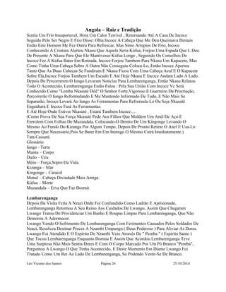Angola – Raiz e Tradição 
Sentia Um Frio Insuportavel, Hora Um Calor Terrivel , Retornando Até A Casa De Incoce 
Seguido Pelo Ser Negro E Frio Disse: Olha Incoce A Cabeça Que Me Deu Queimava Demais 
Então Este Homem Me Fez Outra Para Refrescar, Mas Sinto Arrepios De Frio, Incoce 
Conhecendo A Criatura Alertou Nkasu Que Aquela Seria Kúfua, Forjou Uma Espada Que L Deu 
De Presente A Nkasu Para Que Ele Mantivesse Kúfua Longe , Seguindo Os Conselhos De 
Incoce Fez A Kúfua Bater Em Retirada. Incoce Forjou Tambem Para Nkasu Um Kapacete, Mas 
Como Tinha Uma Cabeça Sobre A Outra Não Conseguiu Coloca-Lo, Então Incoce Apertou 
Tanto Que As Duas Cabeças Se Fundiram E Nkasu Ficou Com Uma Cabeça Azul E O Kapacete 
Sobre Ela,Incoce Forjou Tambem Um Escudo E Até Hoje Nkasu E Incoce Andam Lado A Lado. 
Depois De Percorrerem O Iungo Levaram Noticias Para Lembarenganga, Então Nkasu Relatou 
Todo O Acontecido, Lembarenganga Então Falou : Pela Sua União Com Incoce Vc Será 
Conhecido Como "Lemba Nkasuté Dilê" O Senhor Forte,Vigoroso E Guerreiro Da Procriação, 
Percorrerão O Iungo Reformulando E Me Mantendo Informado De Tudo, E Não Mais Se 
Separarão, Incoce Levará Ao Iungo As Ferramentas Para Reformula-Lo Ou Seja Nkasuté 
Engenhará E Incoce Fará As Ferramentas. 
E Até Hoje Onde Estiver Nkasuté , Estará Tambem Incoce..... 
(Como Prova De Sua Força Nkasuté Pede Aos Filhos Que Moldem Um Anel De Aço E 
Enrrolem Com Folhas De Muzandala, Colocando-O Dentro De Um Kingonge Levando O 
Mesmo Ao Fundo Do Kizanga Por Algum Tempo, Depois De Pronto Retirar O Anel E Usa-Lo 
Sempre Que Necessario,Pois Se Bater Em Um Inimigo O Mesmo Cairá Imediatamente.) 
Tata Cassuté. 
Glossário 
Iungo –Terra 
Muntu – Corpo 
Duilo – Céu 
Móio – Força,Sopro Da Vida. 
Kizanga – Mar 
Kingonge – Caracol 
Mutuê – Cabeça Divindade Mais Antiga. 
Kúfua – Morte 
Muzandala – Erva Que Faz Dormir. 
Lembarenganga 
Depois Da Visita Feita A Nzazi Onde Foi Confundido Como Ladrão E Aprisionado, 
Lembarenganga Retornou A Seu Reino Aos Cuidados De Lwango, Assim Que Chegaram 
Lwango Tratou De Providenciar Um Banho E Roupas Limpas Para Lembarenganga, Que Não 
Demorou A Adormecer. 
Lwango Vendo O Sofrimento De Lembarenganga Com Ferimentos Causados Pelos Soldados De 
Nzazi, Resolveu Destinar Preces A Nzambi Umpungu ( Deus Poderoso ) Para Aliviar As Dores. 
Lwango Foi Atendido E O Espirito De Nzambi Veio Através De " Pemba " ( Espirito Santo ) 
Que Tocou Lembarenganga Enquanto Dormia E Assim Que Acordou Lembarenganga Teve 
Uma Surpresa Não Mais Sentia Dores E Com O Corpo Marcado Por Um Pó Branco "Pemba", 
Perguntou A Lwango O Que Tinha Acontecido, E Deste Momento Em Diante Lwango Foi 
Tratado Como Um Rei Ao Lado De Lembarenganga, Só Podendo Vestir-Se De Branco. 
Léo Vicente dos Santos Página 26 25/10/2014 
 