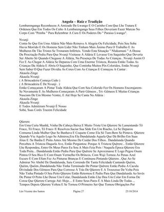 Angola – Raiz e Tradição 
Lembarenganga Reconheceu A Amizade De Lwango E O Carinho Com Que Lhe Tratara E 
Ordenou Que Em Todos Os Culto A Lembarenganga Seus Filhos Deveriam Fazer Marcas No 
Corpo Com "Pemba " Para Relembrar A Cura E Os Poderes Do " Paraiso Lwango". 
Nvunji 
Conta-Se Que Em Uma Aldeia Não Mais Reinava A Alegria Ou Felicidade, Pois Seu Soba 
Havia Morrido E Os Homens Sem Lider Não Tinham Mais Ânimo Para O Trabalho E As 
Mulheres De Tão Tristes Se Tronaram Inférteis. Vendo Esta Situação " Nlukumuni " A Deusa 
Da Procriação Pediu Para Que Nvunji Visitasse A Aldeia E Levasse Um Saquinho Que Deveria 
Ser Aberto Só Quando Chegasse A Aldeia, Na Presença De Todas As Crianças.. Nvunji Assim O 
Fez E Ao Chegar A Aldeia Se Deparou Com Uma Enorme Tristeza, Reuniu Então Todas As 
Crianças Da Aldeia E Abriu O Saquinho, Que Continha Muitos Pós Coloridos, Então Nvunji 
Sem Saber O Que Fazer Dividiu As Cores Com As Crianças E Começou A Cantar : 
Akauila Zinge 
Akauila Nvunji 
( A Brincadeira Começa Cedo ) 
( A Brincadeira É De Nvunji . ) 
Então Começaram A Pintar Toda Aldeia Que Com Seu Colorido Fez Os Homens Encorajarem- 
Se Novamente E As Mulheres Começaram A Parir Gêmeos , Tri- Gêmeos E Muitas Crianças 
Nasciam De Um Mesmo Ventre, E Até Hoje Se Canta Na Aldeia : 
Akauila Zinge 
Akauila Nvunji 
E Todos Admitiram Nvunji É Nosso 
Sobá, Suas Corês Trazem Felicidade 
Qüerere 
Em Uma Certa Manhã, Vinha De Cabeça Baixa E Muito Triste Um Qüerere Se Lamentando Tô 
Fraco, Tô Fraco, Tô Fraco /E Resolveu Saciar Sua Sêde Em Um Riacho, Lá Se Deparou 
Comuma Linda Mulher Que Se Banhava E Coquete Como Ela Só Tam-Bem Se Pintava. Qüerere 
Quando Viu Aquilo Logo Se Admirou,Era Ela Dandalunda Aquela Que Dá Brilho Em Suas 
Jóias E /Se Banha E Pinta Antes Até Mesmo De Cuidar Dos Filhos.. Dandalunda Quando 
Percebeu A Tristeza Daquela Ave, Então Perguntou: Porque A Tristeza Quërere... Então Qüerere 
Lhe Respondeu, Entre Os Meus Pares Eu Sou A Mais Feia Pois / Naquela Época Qüerere Era 
Toda Preta... Dandalunda Então Pediu Para Que Quërere Se Aproximasse E Logo Pegou Osum 
Pintou O Seu Bico E Com Osum Vermelho Os Brincos, Com Waji Tornou As Penas Azul 
Escuro E Com Efum Fez As Pinturas Brancas E Continuou Pintando Qüerere , Que Ao Se 
Admirar No Abebé De Dandalunda, Saiu Correndo De Tanta Felicidade Cantando Quéim, 
Quéim, Quéim.,Dandalunda Não Tinha Terminado De Pintar Quërere Então Pediu A Caculu 
Divindade Dos Gêmeos Para Que Corresse À Trás De Qüerere E A Trouxesse De Volta Pois 
Não Tinha Pintado O Seu Peito Qüerere Então Retornou E Pediu Para Que Dandalunda Ao Invés 
De Pintar O Peito Lhe Desse Um Colar, Dandalunda Então Lhe Deu Um Colar Em Forma De 
Coroa Que Qüerere Carrega Até /Hoje.... E Entre Seus Pares É A Mais Linda De Todas ... 
Tempos Depois Qüerere Voltou E Se Tornou O Primeiro Ser Que Tomou Obrigações Por 
Léo Vicente dos Santos Página 27 25/10/2014 
 