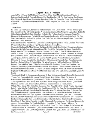 Angola – Raiz e Tradição 
Aquela Que É Capaz De Modificar Todos Com A Sua Docê Magia Encantada, Qüerere O 
Primeiro Ser Raspado E Adoxado,Pintado Por Dandalunda... E É Por Este Motivo Que Quando 
Um Qüerere É Sacrificado Temos Que Tirar Este Colar Em Forma De Coroa E Coloca-Lo Em 
Evidência.. .... Qüerere Tambem Conhecida Como Conquem, Tô Fraco , Etu, Galinha De 
Angola..... 
Tata Kinsaba 
Lá Vinha De Madrugada, Solitário E De Pensamento Fixo Um Homem Todo De Branco Que 
Não Dava Bom Dia E Nem Respondia A Um Cumprimento, Mas Ninguem Ligava Pois Todos Já 
O Conheciam Era Ele O Tata Kinsaba ( Colhedor De Folhas),Que Por Inumeras Vezes No 
Decorrer De Longos Anos Fazia O Mesmo Trajeto Em Direção A Floresta, Pois Sabia Ele Que 
Não Deveria Colher Folhas Em Jardins, Pois Teria Que Ir À Morada Daquele Que Conhecia E 
Dominava Todas As Ervas. 
Sabia Tambem Que Não Deveria Conversar Com Ninguem Que Não Fosse Katende, Pois Vinha 
De Corpo Puro Sem Qualquer Tipo Quizila, Bebidas , Sexo, Etc.... 
Chegando Na Boca Da Mata Morada De Katende (Divindade Das Folhas) Começou A Cantar, 
Depositou No Solo Sagrado Moedas Fumo,Mel E Até Um Cachimbo De Barro, Quando Um 
Longo Assoviu Veio De Dentro Daquela Floresta, Era O Sinal O Tata Já Podia Adentrar As 
Matas. E Assim O Fez, Lançou Mão De Uma Piri Piri Ofelefele (Atarê)E Começou A Mastigar 
Pois Com Ela A Força De Suas Cantigas Aumentavam E Suas Palavras Se Tornavam Energia.. 
Assim Que Adentrava A Floresta Ele Cuspia Para Os Quatro Pontos Cardeais ,Talves Para 
Delimitar O Espaço Sagrado Que Iria Evoluir, E Continuava Cantando Sem Parar Procurando 
Por Entre Raizes,Folhas E Cipós O Que Ele Viera Procurar, (A Unsaba Zambiri Malémba 
Lémba) Passou O Dia Todo E Não Encontrou Pois Ele Precisava Desta Erva Para Que Um 
Muzenza (Iniciado) Que Havia Sido Recolhido E Não Dormia Direito Pudesse Colocar Por 
Baixo De Sua Decisa( Esteira) E Tivesse Um Sono Tranquilo, Pediu A Katende Em Forma De 
Suplica ( Os Malembes ) E Nada Pois Mesmo Sendo Uma Erva De Lemba, Katende É Quem As 
Regia. 
Terminou O Dia E Já Começava A Escurecer O Tata Voltou Ao Abaça E Todos No Caminho O 
Viram Com Espanto Pois Ele Nunca Tinha Voltado Sem Folhas , Cipós Ou Raizes., E 
Comentavam, Pobre Homem Que Passou O Dia Todo Na Floresta E Nada Trouxe . Chegando 
Ao Abaça Disse Ao Tata Nkise, Meu Bom Tata Não Consegui Encontrar Aquela Que Fará O 
Muzenza Dormir Com Tranquilidade, Fiz Tudo Direito Relatou O Tata Kinsaba. 
O Tata Nkise Disse: Meu Filho Não Desanime Pois Amanhã É Outro Dia E Precisa Descançar 
Pois À Noite Não Se Colhe Folhas Pois Elas Dormem E Só Em Caso De Nessecidade Podemos 
Tira-Las Uma A Uma E Acorda-Las Na Palma Da Mão, Vc Mesmo Sabe Que O Horário Para 
Nós É Importante Pois Logo De Manha Elas Acordam E Se Passar Do Meio Dia As Folhas 
Podem Mudar De Nkise, Veja Algumas Folhas De Incoce Mukumbo Que Após O Meio Dia 
Passam A Ser De Pambunjila..Pois Cada Folha Tem Propriedades Particulares E Se Misturadas 
Produzem Preparações Para Usos Diferenciados, E Se Não Se Faz Direito Elas Desaparecem.. 
Bem Disse O Tata Nkise ,Amanhã Logo De Madrugada Perguntaremos Ao Grande Kasumbenká 
Através Do Jogo O Que De Errado Foi Feito... Logo Que O Galo Cantou Lá Estava Ele 
Novamente Pronto Para Ir A Morada De Katende E Desta Vez Certo De Que Teria Sucesso, O 
Tata Nkise Pediu A Kasumbenká Que Revelasse O Que Havia Acontecido E Este Através Do 
Jogo Revelou Que Uma Das Cantigas Estava Errada E Para Que A Folha De Lemba Pudesse Ser 
Léo Vicente dos Santos Página 28 25/10/2014 
 