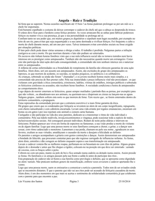 Angola – Raiz e Tradição 
há festa que as superem. Nestas ocasiões sacrificam até 15 bois ! as festas puderam prolongar-se por um mês se o 
chefe for importante. 
Está bastante espalhado o costume de deixar corromper o cadaver do chefe até que a cabeça se desprenda do tronco. 
O crânio deve ficar para o herdeiro como feitiço protetor. As vezes arrancam-lhe as unhas para fabricar poderosos 
feitiços ou manter viva a sua presença, já que a sua personalidade se prolonga até ai. 
Confiam tanto no seu poder que, em muitos grupos,os dignitários o sepultam num lugar escondido, por exemplo no 
leito de um rio, para evitar que seja esquartejado e a sua carne destinada a vivificar feitiços. Foi frequente o culto a 
morte do chefe durante meses, até um ano por vezes. Talvez tentassem evitar convulsões sociais ou fosse exigido 
por situações politicas. 
O luto pelo chefe pode durar várias semanas e obriga a todos. O trabalho é proibido. Nalgumas partes a infração 
castigava-se com a morte. Os que morriam durante o luto não podiam ser enterrados. 
Os escravos não tinham honras funebres visto que a sua nula influencia social não os tornava temidos nem havia 
interesse em os prestigiar como antepassados. Tambem não são necessárias quando morre um extrangeiro. Como 
este não participa da inter-ação derivada consanguinidade, a comunidade não tem nenhum interece em o naturizar 
entre os antepassados. 
A infâmia de certas enfermidades ou a brutalidade do rompimento da familia não oferecem garantias de uma ação 
benéfica. Alem disto, seri um assunto aos antepassados. Assim, são excluidos do grupo dos antepassados os 
leprosos, os que morrem de acidente, os suicidas, os tarados psiquicos, os epiléticos e os celibatários. 
As crianças, sobretudo se ainda não foram " chamadas", e os jovens recebem honras muito mais simples, e a 
comunidade não precisa de lhes prestar culto. Pela sua imaturidade e pouca influencia vital não preoculpam . os que 
violaram com gravidade a ética comunitária, criminosos, ladrões, vitimas de ordalhos, inimigos publicos e sobretudo 
os feiticeiros confessos ou acusados, não recebem horas funebres. A sociedade condiciona a honra de antepassados 
ao comportamento ético. 
Logo depois de morrer enterram os feiticeiros, quase sempre mutilados ( partindo-lhes as pernas, por exemplo) para 
que não voltem , ou abandonam-nos aos animais, ou queimam-nos e dispersam as cinzas ou lançam-nas as aguas. 
Nalguns grupos , tambem sofrem esta sorte os que morrem de fome. Tem receio que , se forem enterrados dentro do 
territorio comunitário, a propaguem. 
Estas represalias da comunidade provam que a estrutura coercitiva é a mais firme garantia da ética. 
Há grupos que creem que os condenados por feitiçaria se revestem no alem de um corpo insignificante, repugnante, 
com cheiro nalseabundo e com cabeleira encarnada. Levam uma vida errante por regatos emananciais, encarnam em 
bestas ou em gatos ( por isso rejeitam este animal) e comem carne humana. 
Castigados a não participar na vida dos seus parentes, dedicam-se a transtornar o ritmo de vida individual e 
comunitário. Pela sua indole malévola, inveja,rescentimentos e vingança, pode ocasionar toda a espécie de males, 
inclusiveconvulções sociais. Até conseguem possuir individuos. Rodam de noite pelas aldeias e intervem no 
feiticismo. Podem aparecer aos vivos em forma de espectros ou fantasmas. a sua visão produz a morte do visitante 
ou de algum familiar. Logo que uma pessoa morre os seus familiares começam a chorar, a gritar, e a dançar sem 
cessar, com ritmo cadenciado e monotono. Lamentam a sua perda, chamam-no pelo seu nome , agradecem os seus 
favores, exaltam as suas virtudes, amaldiçoam o causador da morte e desejam a felicidade ao defunto. 
Os parentes e amigos acompanham a gritaria com gestos contorções e danças. Assim demonstram aos antepassados 
a bondade do falecido, que procuram contentar para que não regresse carregado de influencias nefastas. As festas, 
alem disto, entretêm e dão coragem ao defunto enquanto espera a sua transformação em antepassado. 
Lavam o cadaver vestem-lhe as melhores roupas, perfumam-no ou besuntam-no com óleo de palma. Alguns grupos 
depois de o desnudar e antes que lhe chegue a rigidez, colocam-no na posição em que deve ser enterrado : sentado 
de cocoras, com os braços sobre o peito. 
Cobrem-no com um pano, manto ou pele de boi e fica sentado numa cadeira ou deitado numa esteira. Assim preside 
as festas. Os familiares e os amigos passam pela sua frente a salda-lo antes de participar dos ritos . 
Esta preparação do cadaver não só honra a sua familia como previlegia o defunto, que se apresenta como dignidade 
no alem- tumulo. Não praticam nenhum genero de mumificação, embora vezes esvaziem o cadaver apertando-lhe o 
ventre. 
Logo que uma pessoa morre, saem os emissarios a comunicar a noticia a parentela. Todos tem de ser avisados ainda 
que se encontrem distantes. É que o parente que não vai aos ritos pode ser acusado da feitiçaria causadora da morte. 
Alem disto, é um dos momentos em que mais se acetua o sentimento de solidariedade comunitária já que colaboram 
com o parente para que encontre a paz. 
Léo Vicente dos Santos Página 3 25/10/2014 
 