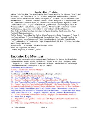Angola – Raiz e Tradição 
Nkises, Então Não Sabe Disse O Mais Velho Tata Kinsaba Vou Lhe Dar Algumas Dicas Vc Vai 
Reconhecer Uma Folha Macho Por Ela Ter Forma Alongada E As Fêmeas Pelo Perfume E 
Forma Ovalada, As De Insumbo Vão Ser Enrrugadas, A De Lemba Com Pelos Brancos E Que 
Não Queimem, As De Incoce Mukumbo Serão Na Maioria Alongadas E As Avermelhadas Vão 
Ser De Matamba E Tambem Nzazi, As Arredondadas Com Retenção De Agua Vão Ser De 
Dandalunda E Caiaia , As Que Tem Espinhos E Que Queimam De Pambunjila E Nzazi, As 
Avantajadas Serão De Kitembu, As Que Trazem As Alucinações De Matamba E Tambem 
Pambunjila., As De Aromas Fortes E Suaves Com Certeza Serão Das Mametus... 
Bem Todas As Folhas Tem Suas Exceções, Eu Apenas Estou Lhe Dando Uma Dica Para 
Facilitar O Reconhecimento... 
As Que Trazem Prosperidade São As Que Sobem Nas Árvores. Então Começaram A Cantar E 
Um Assoviu Cortou A Floresta, Era Katende Avisando Que Estava Presente E Um Erro As 
Unsabas Zambiri Iriam Desaparecer E Panzo Junto Com Zacai Puniria Os Tatas Kinsaba. 
Que Vida Dura Esta De Tata Kinsaba, E Que Responsábilidade Ele Tem, Só Mesmo Sendo Do 
Saci E Amigo Do Curupira...... 
Menen Menen U A Todos Os Tatas Kinsabas Que Muitas 
Vezes São Esquecidos Nos Abaças. 
Os Meus Respeitos , Nzambi Uá Quatessá 
Encontro De Muengas 
Um Certo Dia Muenga(Iniciado) Umbamba Velu Caminhava Em Direção Ao Mercado Para 
Fazer Compras A Mando De Seu Tata, Pois Era Chegada A Sua Lujiji- Lusambuari Muvu 
( Obrigação Do 7º Ano) Chegando Ao Mercado Encontrou Lá Um Conhecido, Era Muenga 
Làmba Diami Muhiki, Então Dirijiu-Se Até Ele E Disse: 
(Umbamba) - Mukuiu Làmba! 
(Lámba) - Meu Pai Que Abençoe! Abenção! 
(U) - Mukuiu Uá Nzambi ! 
Mas Muenga Làmba Muito Falador Começou A Interrogar Umbamba: 
(L) - E Ai Umbamba Já Vai Receber Deká??? 
(U) - Meu Tata Já Diz Que É Chegada A Hora De Receber A Cuia... 
(L) - Tambem Vou Receber Deká, Mas Já Faço Meus Ebozinhos, E Você ??? 
(U) - Meu Tata Ainda Não Me Deu Permissão, Mesmo Conhecendo O Ritual Do Sacurupemba.. 
(L) - Porque?? Você Não Cumpriu Obrigação No Ronkó?? Não Tomou Banho De Folha, Foi 
Borizado, Raspado Pintado E Catulado?? Então Não Entendo Porque Não Faz Seus Ebozinhos.... 
(U) - Bem Quando Participei Do Pangu (Rito) Unsaba Zambiri E Insumbo Me Levou Até O 
Iungo (Terra), Fui Recolhido Ao Gonzemo (Quarto De Santo) Para O Pangu Corim Baba, Então 
Passei Pela Ukalakale' Nkisi ( Obrigação De Feitura), Recebi Tambem A Kiteku (Pintura). 
(L) - Já Ouvi Meu Pai De Santo Falando Nisto, É Obrigação De Umbandomblé Não É???? 
(U) - Não É Não , É Angola..... 
(L) - Angola????? Acho Que Não , Minha Casa É De Angola E Nunca Vi Meu Pai Fazê Isto... 
Deixa Pra Lá... 
(L) - O Que Veio Comprar??? Tambem Tenho Uma Lista.. 
Léo Vicente dos Santos Página 30 25/10/2014 
 