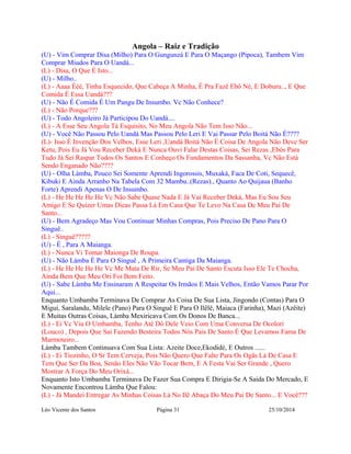 Angola – Raiz e Tradição 
(U) - Vim Comprar Disa (Milho) Para O Gungunzá E Para O Maçango (Pipoca), Tambem Vim 
Comprar Miudos Para O Uandá... 
(L) - Disa, O Que É Isto... 
(U) - Milho.. 
(L) - Aaaa Ééé, Tinha Esquecido, Que Cabeça A Minha, É Pra Fazê Ebô Né, E Doburu.., E Que 
Comida É Essa Uandá??? 
(U) - Não É Comida É Um Pangu De Insumbo. Vc Não Conhece? 
(L) - Não Porque??? 
(U) - Todo Angoleiro Já Participou Do Uandá.... 
(L) - A Esse Seu Angola Tá Esquisito, No Meu Angola Não Tem Isso Não... 
(U) - Você Não Passou Pelo Uandá Mas Passou Pelo Leri E Vai Passar Pelo Boitá Não É???? 
(L)- Isso É Invenção Dos Velhos, Esse Leri ,Uandá Boitá Não É Coisa De Angola Não Deve Ser 
Ketu, Pois Eu Já Vou Receber Deká E Nunca Ouvi Falar Destas Coisas, Sei Rezas ,Ebós Para 
Tudo Já Sei Raspar Todos Os Santos E Conheço Os Fundamentos Da Sassanha, Vc Não Está 
Sendo Enganado Não???? 
(U) - Olha Làmba, Pouco Sei Somente Aprendi Ingorossis, Muxaká, Faca De Coti, Sequecê, 
Kibuki E Ainda Arranho Na Tabela Com 32 Mambu..(Rezas)., Quanto Ao Quijaua (Banho 
Forte) Aprendi Apenas O De Insumbo. 
(L) - He He He He He Vc Não Sabe Quase Nada E Já Vai Receber Deká, Mas Eu Sou Seu 
Amigo E Se Quizer Umas Dicas Passa Lá Em Casa Que Te Levo Na Casa De Meu Pai De 
Santo... 
(U) - Bem Agradeço Mas Vou Continuar Minhas Compras, Pois Preciso De Pano Para O 
Singuê.. 
(L) - Singuê????? 
(U) - É , Para A Maianga. 
(L) - Nunca Vi Tomar Maionga De Roupa. 
(U) - Não Làmba É Para O Singuê , A Primeira Cantiga Da Maianga. 
(L) - He He He He He Vc Me Mata De Rir, Se Meu Pai De Santo Escuta Isso Ele Te Chocha, 
Ainda Bem Que Meu Ori Foi Bem Feito. 
(U) - Sabe Làmba Me Ensinaram A Respeitar Os Irmãos E Mais Velhos, Então Vamos Parar Por 
Aqui... 
Enquanto Umbamba Terminava De Comprar As Coisa De Sua Lista, Jingondo (Contas) Para O 
Migui, Saralandu, Milele (Pano) Para O Singuê E Para O Ilêlê, Maiaca (Farinha), Mazi (Azêite) 
E Muitas Outras Coisas, Làmba Mexiricava Com Os Donos De Banca... 
(L) - Ei Vc Viu O Umbamba, Tenho Até Dó Dele Veio Com Uma Conversa De Ocolori 
(Louco) , Depois Que Sai Fazendo Besteira Todos Nós Pais De Santo É Que Levamos Fama De 
Marmoteiro... 
Làmba Tambem Continuava Com Sua Lista: Azeite Doce,Ekodidé, E Outros ...... 
(L) - Ei Tiozinho, O Sr Tem Cerveja, Pois Não Quero Que Falte Para Os Ogãs Lá De Casa E 
Tem Que Ser Da Boa, Senão Eles Não Vão Tocar Bem, E A Festa Vai Ser Grande , Quero 
Mostrar A Força Do Meu Orixá... 
Enquanto Isto Umbamba Terminava De Fazer Sua Compra E Dirigia-Se A Saida Do Mercado, E 
Novamente Encontrou Làmba Que Falou: 
(L) - Já Mandei Entregar As Minhas Coisas Lá No Ilê Abaça Do Meu Pai De Santo... E Você??? 
Léo Vicente dos Santos Página 31 25/10/2014 
 