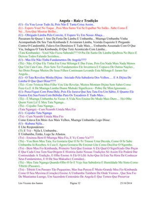 Angola – Raiz e Tradição 
(U) - Eu Vou Levar Tudo Já, Pois Não É Tanta Coisa Assim.. 
(L) - Espero Você No Toque , Pois Meu Santo Vai Se Espalhar No Salão...Sabe Como É 
Né....Tem Que Mostrar Brilho... 
(U) - Obrigado Làmba Pelo Convite, E Espero Vc Em Nosso Abaça... 
Passaram-Se Quase 1 Ano Da Festa De Làmba E Umbamba... Muenga Umbamba Vinha 
Acompanhado De Seu Tata Kimbanda E Avistaram Làmba, Vestido Esquisito E Pregando 
Contra O Candomblé, Falava Em Demônios E Tudo Mais.... Umbamba Assustado Com O Que 
Viu, Indagou O Tata Kimbanda, O Que Terá Acontecido Com Làmba... 
(Tata Kimbanda) - Você Não Ficou Sabendo??? O Pai De Santo De Làmba Quebrou No Beco E 
Deixou Todos Falando Sozinhos... 
(U) - Mas Ele Não Tinha Fundamentos De Angola???? 
(Tk) - Não, O Que Ele Tinha Era Uma Milonga E Das Feias, Pois Era Nada Mais Nada Menos 
Que Um Cata Cata , Pois Sem Ter Fundamentos Ele Inventava E Copiava De Outras Nações , 
Sei Disto Porque Muitos De Seus Filhos Continuam Levando Esta Milonga E Juram Ser 
Angola... 
(U) - O Tata Revelou Minha Dijina : Iniciado Pela Sabedoria Dos Velhos..... E A Dijina De 
Làmba O Que Quer Dizer???? 
(Tk) - Com Tristeza Meu Filho Vou Lhe Revelar, Muitos Montam Dijina Sem Saber Como 
Faze-La E A De Muenga Làmba Diami Muhuki Significava - Pobre De Mim Ignorante.... 
(U)- Puxa Fiquei Com Pena Dele, Pois Ele Jurava Que Seu Tata Era Um Sábio, E Quanto Ele 
Gastou Em Sua Festa Com Bebidas Para Os Tocadores E Tudo Mais... 
(Tk) - É Muenga Umbamba As Vezes A Vida Nos Ensina Do Modo Mais Duro.... Hei Olhe 
Quem Vem Lá! É Meu Tata Nganga... 
(Tk) - Cojodio Tata Nganga... 
(Tata Nganga) - Cum Nzambi Untala Meu Fio 
(U) - Cojodio Tata Nganga 
(Tn) - Cum Nzambi Untala Meu Fio 
Como Estava Em Meio Aos Mais Velhos, Muenga Umbamba Logo Disse: 
(U) - Kubana Njila... 
E Lhe Responderam: 
(Tk E Tn) – Njila I, Umbamba.. 
E Umbamba, Então, Logo Se Afastou. 
(Tn) - Ensinou Bem O Muenga Meu Fio, E Vc Como Vai??? 
(Tk) - Vou Bem Meu Tata, Eu Gostaria Que O Sr Te Tirasse Uma Duvida, Como O Sr Sabe 
Umbamba Já Recebeu A Cuia E Agora Gostaria De Ensinar-Lhe Como Decifrar O Ngombo. 
(Tn) - Bem Meu Fio Kimbanda, Primeiro Terá Que Ensinar A Ele Qual O Significado Das Peças 
E Que Cada Uma Tem Sua Origem E História Junto Nossas Tradições Só Assim Ele Poderá Dar 
Continuidade A Tradição, E Olhe Ensine A Ele O Lêlê Acho Que Já Esta Na Hora De Conhecer 
Seus Fundamentos, E O De Sua Makudia ( Comidas).. 
(Tk) - Meu Tata Nganga Quando Olho O Sr E Vejo Sua Sabedoria E Humildade Me Sinto Como 
Tibiriti (Passaro)... 
(Tn) - Tibiriti Um Passaro Tão Pequenino, Mas Sua Pureza É Muito Grande Meu Fio Kimbanda 
Como O Seu Muxima (Coração) Ensine A Umbamba Tambem De Onde Viemos , Que Sou Fio 
De Muatianna Luenge, Um Sacerdote Centenário De Angola E Que Temos Que Preservar 
Léo Vicente dos Santos Página 32 25/10/2014 
 