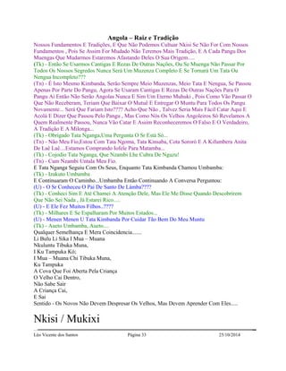 Angola – Raiz e Tradição 
Nossos Fundamentos E Tradições, E Que Não Podemos Cultuar Nkisi Se Não For Com Nossos 
Fundamentos , Pois Se Assim For Mudado Não Teremos Mais Tradição, E A Cada Pangu Dos 
Muengas Que Mudarmos Estaremos Afastando Deles O Sua Origem..... 
(Tk) - Então Se Usarmos Cantigas E Rezas De Outras Nações, Ou Se Muenga Não Passar Por 
Todos Os Nossos Segredos Nunca Será Um Muzenza Completo E Se Tornará Um Tata Ou 
Nengua Incompleto??? 
(Tn) - É Isto Mesmo Kimbanda, Serão Sempre Meio Muzenzas, Meio Tata E Nengua, Se Passou 
Apenas Por Parte Do Pangu, Agora Se Usaram Cantigas E Rezas De Outras Nações Para O 
Pangu Ai Então Não Serão Angolas Nunca E Sim Um Eterno Muhuki , Pois Como Vão Passar O 
Que Não Receberam, Teriam Que Baixar O Mutuê E Entregar O Muntu Para Todos Os Pangu 
Novamente... Será Que Fariam Isto???? Acho Que Não , Talvez Seria Mais Fácil Catar Aqui E 
Acolá E Dizer Que Passou Pelo Pangu , Mas Como Nós Os Velhos Angoleiros Só Revelamos A 
Quem Realmente Passou, Nunca Vão Catar E Assim Reconheceremos O Falso E O Verdadeiro, 
A Tradição E A Milonga... 
(Tk) - Obrigado Tata Nganga,Uma Pergunta O Sr Está Só... 
(Tn) - Não Meu Fio,Estou Com Tata Ngoma, Tata Kinsaba, Cota Sororó E A Kifumbera Anita 
De Laê Laê....Estamos Comprando Iofele Para Matamba... 
(Tk) - Cojodio Tata Nganga, Que Nzambi Lhe Cubra De Nguzu! 
(Tn) - Cum Nzambi Untala Meu Fio. 
E Tata Nganga Seguiu Com Os Seus, Enquanto Tata Kimbanda Chamou Umbamba: 
(Tk) - Izakuto Umbamba 
E Continuaram O Caminho...Umbamba Então Continuando A Conversa Perguntou: 
(U) - O Sr Conheceu O Pai De Santo De Làmba???? 
(Tk) - Conheci Sim E Até Chamei A Atenção Dele, Mas Ele Me Disse Quando Descobrirem 
Que Não Sei Nada , Já Estarei Rico..... 
(U) - E Ele Fez Muitos Filhos..???? 
(Tk) - Milhares E Se Espalharam Por Muitos Estados... 
(U) - Menen Menen U Tata Kimbanda Por Cuidar Tão Bem Do Meu Muntu 
(Tk) - Aueto Umbamba, Aueto.... 
Qualquer Semelhança E Mera Coincidencia....... 
Li Bulu Li Sika I Mua – Muana 
Nkuluntu Tibuka Muna, 
I Ku Tampuka Kó; 
I Mua – Muana Chi Tibuka Muna, 
Ku Tampuka 
A Cova Que Foi Aberta Pela Criança 
O Velho Cai Dentro, 
Não Sabe Sair 
A Criança Cai, 
E Sai 
Sentido - Os Novos Não Devem Despresar Os Velhos, Mas Devem Aprender Com Eles..... 
Nkisi / Mukixi 
Léo Vicente dos Santos Página 33 25/10/2014 
 