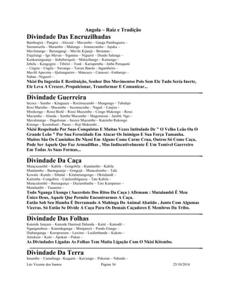Angola – Raiz e Tradição 
Divindade Das Encruzilhadas 
Bambogira – Pangira – Aluvaiá – Mavambo – Ganga Pambuguera – 
Sinzamuzila – Marambo – Malungo – Jiramavambo – Jujuku – 
Mavilutango – Burungangi – Mavile Kijanjá – Bionatan – 
Etajelungi – Igo Mavan – Sigatana – Niguerô – Dundo Salunga – 
Kunkurunguanje – Imbeberiquiti – Malusibango – Kamungo – 
Jebelu – Kongogiro – Tibiriri – Tonã – Kariapemba – Imbe Perequeté 
– Ungira – Ungila – Navango – Toroni Batola – Ingambeiro – 
Mavilê Apavena – Quitungueiro – Mancuco – Caracoci –Embarujo – 
Naban –Niguerô – 
Nkisi Da Ingestão E Restituição, Senhor Dos Movimentos Pois Sem Ele Tudo Seria Inerte, 
Ele Leva A Crescer, Propulcionar, Transformar E Comunicar... 
Divindade Guerreira 
Incoce – Sumbo – Kitaguaze – Roximucumbi – Mungongo – Tabalajo 
Roxi Marinho – Mucumbe – Incomuciube – Naguê – Canjira – 
Minikongo – Rossi Biolê – Rossi Mucumbo – Congo Mukongo – Roxo 
Mucumbo – Alunda – Sumbo Mucumbe – Mugomessá – Jambá- Ngo – 
Mavalutango – Dagolonan – Incoce Mucumbe – Katembo Rukongo 
Kitongo – Kosimburê - Panzo – Hoji Mukumbi .. 
Nkisi Respeitado Por Suas Conquistas E Muitas Vezes Intitulado De " O Velho Leão Ou O 
Grande Leão " Por Sua Ferocidade Em Atacar Os Inimigos E Sua Força Tamanha. 
Muitos São Os Caminhos De Nkosi Em Alguns Come Carne Crua, Outros Só Come Caça, 
Pode Ser Aquele Que Faz Armadilhas , Mas Indiscutivelmente É Um Temivel Guerreiro 
Em Todas As Suas Formas... 
Divindade Da Caça 
Mutacuzambê – Kabila – Gongobila – Katalambo – Kabila 
Mutalambo – Baranguanje – Gongojá – Mutacalombo – Talá 
Kewala –Kutala – Sibalaé – Kitalamungongo – Okitalandê – 
Kaitimba –Congobira – Catalombôgunza – Tate Kabila – 
Mutaculumbô – Burungunço – Duziambanbe – Tere Kumpenso – 
Mutalambô – Tauamim – 
Todo Nganga Ukongo ( Sacerdote Dos Ritos Da Caça ) Afirmam : Mutalambô É Meu 
Único Deus, Aquele Que Permite Encontrarmos A Caça. 
Então Sob Seu Hamba É Derramado A Mahinga Do Animal Abatido , Junto Com Algumas 
Viceras. Só Então Se Divide A Caça Para Os Demais Caçadores E Membros Da Tribo. 
Divindade Das Folhas 
Katende Junçara – Katende Damissã Dalunda – Kaité – Katendê – 
Ngangatubese – Katendeganga – Minipanzó – Pondo Etango – 
Diabanganga – Koropossum – Luximo – Luidimbanda – Kuketo – 
Amokum – Kaiti – Apokan – Pokan – 
As Divindades Ligadas As Folhas Tem Muita Ligação Com O Nkisi Kitembo. 
Divindade Da Terra 
Insumbo – Camafunge –Kuquete – Kaviungo – Pokoran – Ndondo – 
Léo Vicente dos Santos Página 34 25/10/2014 
 