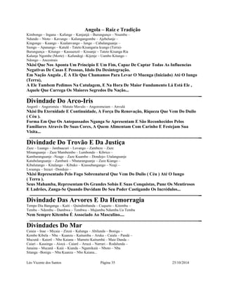 Angola – Raiz e Tradição 
Kimbongo – Ingana – Kafunge – Kanjanjá – Burungunço – Nsumbu – 
Ndundo – Ntoto – Kavungo – Kalungangombe – Ajebelunje – 
Kingongo – Kuango – Kualanvango – Iungo – Cabalanguanje – 
Siengo – Apanango – Katulê - Tateto Kisangaria Icungo (Terra)- 
Burungunça – Kitungo – Kassuenzô – Kissanje – Tateto Kisanga Ria 
Kalunje Ngombe (Morte) – Kafundegi –Kijenje – Uambo Kitungo – 
Ndongo – Ancestrais 
Nkisi Que Nos Aponta Um Principio E Um Fim, Capaz De Captar Todas As Influencias 
Negativas De Casas E Pessoas, Idolo Da Desintegração. 
Em Nação Angola , É A Ele Que Chamamos Para Levar O Muenga (Iniciado) Até O Iungo 
(Terra), 
A Ele Tambem Pedimos Na Catulagem, E Na Hora De Maior Fundamento Lá Está Ele , 
Aquele Que Carrega Os Maiores Segredos Da Nação... 
Divindade Do Arco-Iris 
Angorô – Angoroméa – Matuto Mavulo – Angoromeiam – Anvulá 
Nkisi Da Eternidade E Continuidade, A Força Da Renovação, Riqueza Que Vem Do Duilo 
( Céu ). 
Forma Em Que Os Antepassados Nganga Se Apresentam E São Reconhecidos Pelos 
Familiares Através De Suas Cores, A Quem Alimentam Com Carinho E Festejam Sua 
Visita... 
Divindade Do Trovão E Da Justiça 
Zaze – Luango – Jambaacuri – Luvango – Zambeze – Zaze 
Minanguanje – Zaze Mambembo – Lumbondo – Kibrico – 
Kambaranguanje –Nzage – Zaze Kuambo – Dondojo- Utalanguanje 
Katubelanguanje – Zambará – Nbataranguanje – Zaze Kiango – 
Kibalutango – Kitalango – Kibuko – Kiassubangango – Nzaji – 
Lwaangu – Inzazi –Dondojo – 
Nkisi Representado Pelo Fogo Sobrenatural Que Vem Do Duilo ( Céu ) Até O Iungo 
( Terra ). 
Seus Mahamba, Representam Os Grandes Sobás E Suas Conquistas, Pune Os Mentirosos 
E Ladrões, Zanga-Se Quando Duvidam De Seu Poder Castigando Os Incrédulos... 
Divindade Das Arvores E Da Hemorragia 
Tempo Dia Banganga – Kaiti – Quindimbanda – Cuqueto – Kitembu – 
Tembu – Ndembu – Dambwa – Tembwa – Mujumbu Ndumba Ua Tembu 
Nem Sempre Kitembu É Associado Ao Masculino.... 
Divindades Do Mar 
Caiaia – Inae – Micaia – Zinzá – Kalunga – Abilunda – Bonigu – 
Kembo Kibela – Nba – Kuanza – Kaitumba – Aruka – Caiala – Pandá – 
Mucunã – Kaierê – Nbo Kaiana – Mameto Kaitumbá – Maie Danda – 
Caiari – Kassinga – Aiocá – Caiarê – Arucá – Narrari – Rodalunda – 
Janaina – Mucanã – Kaiá – Kianda – Ngamikaiá – Nboto – Nba 
Sitanga –Bonigu – Nba Kuanza – Nbo Kaiana... 
Léo Vicente dos Santos Página 35 25/10/2014 
 