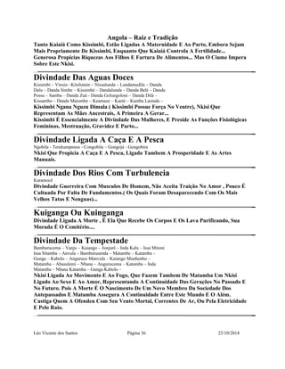 Angola – Raiz e Tradição 
Tanto Kaiaiá Como Kissimbi, Estão Ligadas A Maternidade E Ao Parto, Embora Sejam 
Mais Propriamente De Kissimbi, Enquanto Que Kaiaiá Controla A Fertilidade... 
Generosa Propicias Riquezas Aos Filhos E Fartura De Alimentos... Mas O Ciume Impera 
Sobre Este Nkisi. 
Divindade Das Aguas Doces 
Kissimbi – Vinsin –Kitolomin – Nissalunda – Lundamudila – Danda 
Dalu – Danda Simbe – Kissimbé – Dandalunda – Danda Belé – Danda 
Possu – Samba – Danda Zuá - Danda Golungoloni – Danda Dilá – 
Kissambo – Danda Maiombe – Keamaze – Kaeté – Kamba Lasinda – 
Kissimbi Ngana Nguzu Dimala ( Kissimbi Possue Força No Ventre), Nkisi Que 
Representam As Mães Ancestrais, A Primeira A Gerar... 
Kissimbi É Essencialmente A Divindade Das Mulheres, E Preside As Funções Fisiológicas 
Femininas, Mestruação, Gravidez E Parto... 
Divindade Ligada A Caça E A Pesca 
Ngobila - Terekumpenso - Congobila – Gongojá - Gongobira 
Nkisi Que Propicia A Caça E A Pesca, Ligado Tambem A Prosperidade E As Artes 
Manuais. 
Divindade Dos Rios Com Turbulencia 
Karamocê 
Divindade Guerreira Com Musculos De Homem, Não Aceita Traição No Amor , Pouco É 
Cultuada Por Falta De Fundamentos.( Os Quais Foram Desaparecendo Com Os Mais 
Velhos Tatas E Nenguas)... 
Kuiganga Ou Kuinganga 
Divindade Ligada A Morte , É Ela Que Recebe Os Corpos E Os Lava Purificando, Sua 
Morada É O Cemitério.... 
Divindade Da Tempestade 
Bamburucema – Vanju – Kaiango – Jonjurê – Inda Kalu – Issa Mitoni 
Issa Sitamba – Anvula – Bamburusenda – Matambe – Katamba – 
Gunga – Kabolo – Anguruce Manvula – Kaiango Munhenho – 
Matamba – Abasulemi – Nbana – Angurucema – Katamba – Inda 
Matamba – Nbana Katamba – Gunga Kabolo – 
Nkisi Ligada Ao Movimento E Ao Fogo, Que Fazem Tambem De Matamba Um Nkisi 
Ligado Ao Sexo E Ao Amor, Representando A Continuidade Das Gerações No Passado E 
No Futuro. Pois A Morte É O Nascimento De Um Novo Membro Da Sociedade Dos 
Antepassados E Matamba Assegura A Continuidade Entre Este Mundo E O Além. 
Castiga Quem A Ofendeu Com Seu Vento Mortal, Correntes De Ar, Ou Pela Eletricidade 
E Pelo Raio. 
Léo Vicente dos Santos Página 36 25/10/2014 
 