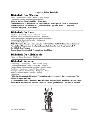 Angola – Raiz e Tradição 
Divindade Dos Gêmeos 
Babaça – Zimbaianzuzé – Caculu – Wunje – Kafulu – Ngongo 
Golungoloni – Ngongo Maiombezõ – Zim – Cabasa – 
Existem Alguns Que Concebidos ( Siameses )... 
Considerados Seres Sobrenaturais, Inspiram Um Culto Especial. Entre Si, Constituem 
Uma Irmandade, Possuindo Cada Qual Um Poder Espiritual Sobre O Congênere.... 
Donos Da Alegria E Criatividade... 
Divindade Da Lama 
Kere Kere – Asamalunda – Jejessu – Takulandá – Npanzu – 
Nbalambo Gunzá – Zumbarandá – Kangazumbá – Nbarandá – 
Ajassi – Kambalandá – Bejerundá – Karana – Caiari – Kambambê – 
Mametu Zumba – Kekere Ke Navambo – Zumbanganga – 
Ganganzumba – Radialonga . 
Nkisi Da Terra, Da Agua , Da Lama, Da Matéria Prima De Onde Tudo Nasce. Tambem 
Associada A Maternidade E A Fecundidade, Relaciona-Se Com A Agricultura E A 
Fertilidade Dos Campos. 
Proporciona Abundancia E Prosperidade Aos Filhos. 
Divindade Da Adivinhação 
Nkuku – A – Lunga ( Inteligencia – Sabedoria ) 
Divindade Suprema 
Hemakalunga – Lancarenganga – Lemba – Nzambi Apongo – 
Lembarenganga – Lemba Furama – Lemba Dile – Kassuté – 
Gangarumbanda –Gangaunfaramã – Kaçubeka – Zambirá Apongá 
Jamafurama – Kassulembá – Malembá – Lembadilengo – 
Migangan – Mikussá – Lembakutango – Ajalupongo – Dondo 
Ketala – Kibositala – Lambá –Jafurama – Ngoonga – 
Gangafurama 
Nkisi Que Governa Os Elementos Primordiais : O Ar, A Agua, A Terra. Associado Com 
Móio ( O Sopro Da Vida ). 
A Palavra Deste Nkisi É Poderosa, Que Se Torna Imediatamente Realidade, Devido A Este 
Poder Ele É Associado Ao Silencio, Onde Nos Ensina Que Devemos Controlar A Palavra... 
Léo Vicente dos Santos Página 37 25/10/2014 
 