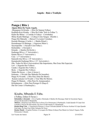 Angola – Raiz e Tradição 
Pangu ( Rito ) 
Alguns Ritos Da Nação Angola. 
-Muanguna Uá Kisaba – ( Rito De Separar Folhas) 
Kudibala Koxi Kisaba – ( Rito De Caida "Sob As Folhas "). 
Kúdia Bu Mútue – ( Comida A Cabeça – Corimbaba). 
Mútue Kudiá Mahinga – ( Cabeça Come Sangue –Diembe ). 
Pangu Diá Makudiá – ( Baixar E Levantar Comidas). 
Kuenda Maianga ( Currão ) – ( Banho Ritual ). 
Kuendenqua Uá Maianga – ( Ingorossi Maior ). 
Sacurupemba – ( Sacudir Com Folhas ). 
Kuhandeka – ( Iniciação ). 
Kitanda – ( Quebra De Kizila ). 
Kadianga Mivu- ( 1º Aniversário ). 
Katatu Mivu-( 3º Aniversário ). 
Cuia – ( 7º Aniversário ). 
Kakuinhi Iéia Mivu- ( 14º Aniversário ). 
Kamakuinhi Kadianga Mivu- ( 21º Aniversário ). 
Obs. Todos Os Mivu (Aniversários) São Importantes, Mas Estes São Especiais. 
Leri – ( Segredo Dos Velhos). 
Uanda- ( Segredo Dos Velhos ). 
Boita – ( Segredo Dos Velhos). 
Ndaka Bu Incoce – ( Jura A Incoce ). 
Kukuana – ( Divisão Das Makudia De Insumbu). 
Pangu Ni Nvumbi – ( Rito Para Alma Do Morto). 
-Katula Lukuatu Uá Nvunbi- ( Tirar Mão Do Morto). 
Pangu Ni Mukulu – ( Rito Para Os Antepassados). 
Kifundamenu – ( Rito Para Proteger O Abaça E 
Dar De Comer A Pambunjila ). 
Kisaba, Mbundu E Faba. 
( Folhas, Grãos E Favas ) 
Kibukidilu A Kissimbi – ( Erva Capitão ) Destinada A Banhos De Descarga, Onde Se Encontram Nguzu 
(Força) De Kissimbi E Mutalambô. 
Mukuxi- ( Perpetua) Uma Planta De Cor Roxa Viva Pertencente A Pambunjila, Usada Quando O Corpo Está 
Cansado E Precisa De Movimento, Ela Ativa O Movimento E A Respiração. 
Kisaba Dingi Velu – ( Tamarineiro) Pertence A Nzazi Utilizada Quando Se Precisa Acalmar O Corpo Quando 
Está Irado, Ou Seja Uma Folha Calmante De Nzazi. 
Kisaba Manhi – (Capeba) Pertence A Lavagem Do Mútue (Cabeça) Para Mante-La Calma E Segura, Folha 
Pertencente A Kaiaiá. 
Léo Vicente dos Santos Página 38 25/10/2014 
 