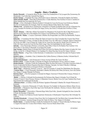 Angola – Raiz e Tradição 
Kisaba Mutombi – ( Carrapicho Beiço De Boi ) Entra Nos Fundamentos E Na Lavagem Das Ferramentas De 
Mutalambô, Uma Folha Que Aumenta Seu Nguzu. 
Kisaba Njangu – ( Espadade São Jorge ) Destinada A Incoce Mukumbe, Utilizada Em Banhos De Defesa. 
Xikina Kiambe Manhi – (Salsa Brava) Pertencente A Todas Mametus, Pois Fortifica O Útero E Tambem O 
Mútue Quando Há Uma Impressão De Vazio. 
Dilenge – ( Feto ) Destinada A Mametu Zumba E Utilizada Em Casos De Pessoas Com Problemas Mentáis 
Devido A Complicações De Gestação, Onde Se Colocam Muitas Folhas Dentro Do Colchão. 
Mbinda Velu – (Jurubeba Roxa ) Pertencente A Katende E Utilizada Em Banhos Para Aliviar A Quentura No 
Corpo Causados Por Kizilas Com Nkisis Do Iungo (Terra), Seu Fruto É Utilizado Para Fortificar A Parte 
Interna. 
Manhi –Ximana – ( Mãe Boa ) Planta Encontrada Em Abundancia No Estado Do (Rj) E (Mg) Pertencente A 
Mametu Zumba Que Serve Para Banhos Em Crianças Com Problemas De Articulações Ou Mentáis. 
Mutombi Ki –Nhoka – ( Caiçara ) Destinada A Banhos De Prosperidade Aos Filhos De Mutalambô, Propicia 
Fartura. 
Kibatuilo – ( Castanheira Do Pará ) Planta De Onde Se Extrai Uma Tinta Vermelha Que Usamos Para Pintar 
Objetos Pertencentes A Nzazi, Acredita-Se Que Ela Pode Viver Até 1000 Anos E Segundo Alguns Camponeses 
Da Sicilia Até 4000 , Com O Passar Do Tempo Ela Se Torna Oca Servindo De Abrigo Para Os Animais, Os 
Filhos De Nzazi Lavam-Se Com Ela Para Pedir Longa Vida, Ou Estabilidade Em Seus Negócios. 
Iabenha – ( Erva Passarinho ) Pertence A Insumbu ,Seus Filhos Utilam-Se De Banhos Para Acalmar A Ira 
Deste Nkisi, E Seu Sumo É Destinado A Lavagem De Feridas. 
Inga Nzunga ( Quebra Pedra ) Utilizada Pelos Filhos De Nzazi Em Banhos Para Que Sejam Avisados De Todo 
Perigo, Lavam-Se 12 Matadi (Pedras) E Se Espalham No Abaça Para Que Sirvam De Vigias ( Defesa). 
Kisaba Mukuta – ( Pega Pinto ) Folha Destinada A Fundamentos Com Katende Para Que Ele Propicie Ganho 
Material. 
Kisaba Unjimu – ( Azedinha ) Tráz A Sabedoria Dos Velhos Pertence A Mametu Zumba, Utilizada Para O 
Mútue ( Cabeça ). 
Kisaba Kilundumunu – ( Jitó) Pertencente A Nzazi Auxilia O Poder De Transe Do Nkisi. 
Kisaba Unbele – ( Capim Navalha ) Utilizada Em Magias De Pambunjila E Incoce, Defesa E Ataque. 
Kisaba Kiambe – ( Jarrinha ) Folha De Fundamento Maior Na Hora Da Feitura, É Ela Que Colocamos Sobre O 
Kaialu (Cadeirinha Ou Banco Pequeno) Para Que O Muenga ( Iniciado ) Se Sente E Receba A Mahinga 
(Sangue), Esta Folha Chama A Energia E Pertence A Kissimbi. 
-Bana–Tuka – ( Beldroega ) Pertence A Incoce , Abre Os Caminhos E Ajuda Nas Debilidades Dos Musculos. 
-Vansela Maka – ( Vence Demanda ) Destinada A Banhos De Defesa Dos Filhos De Incoce, Serve De Enfeite 
Nos Abaças E Sempre Plantada Na Porteira. 
Kiatome Kiari – ( Flor De Laranjeira ) Utilizada Em Magias Amorosas E Protetora Das Crianças, Pertence A 
Kissimbi E Vunji. 
-Balula – ( Alecrim ) Utilizada Em Encantamento De Perfumes Que Depois Utilizados Tem O Poder De 
Chamar O Amor E Atrair Pessoas, Pertence A Matamba E Incoce, Muitas Vezes Se Usam Tambem Para Nzazi 
Dependendo Da Combinação De Kisaba. 
-Zukamesa Kiari – ( Colônia ) Folha De Perfume Agradavel Destinado A Banhos De Atração Pertencente A 
Kissimbi. 
Mukamba – ( Amoreira ) Pertencente A Yombe, Devemos Ter Cuidado Ao Passarmos Debaixo Desta Árvore. 
Kutotomba – ( Mangueira ) Sua Folha Age Como Purificador De Ambiente , Pertence A Incoce. Muito Usada 
Em Limpeza Espiritual. 
Kisaba Musandala – ( Dormideira ) Nkassuté Rege Sobre Esta Folha , Quando Esfregada Em Suas Armas Dá 
O Poder De Derrubar O Oponente. 
Paku – ( Arruda ) Um Poderoso Escudo Espiritual, Pertencente A Pambunjila E Suas Flores São Utilizadas Na 
Videncia. 
Muanha Pelendende – ( Girassol ) Suas Flores São Um Fundamento De Tata Muilo Que Colocadas Dentro Do 
Abaça Ou Gonzemo, Aumenta Nzugu (Força) De Todos Os Nkisis, Tráz Alegria E Felicidade. 
Kisaba’nhoka – ( Caninha Do Brejo ) Folha De Fundamento De Angôro, É Nesta Folha Que Se Oferece Agua 
A Angorô Para Que Ele A Lance Para O Duilo, Nunca Assoviar Diante Desta Folha. 
Léo Vicente dos Santos Página 39 25/10/2014 
 