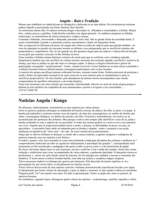 Angola – Raiz e Tradição 
Mesmo que trabalhem na cidade,deixam as obrigações e deslocam-se as suas aldeias. Só circunstancias extremas 
podem impedir a participação nas festas funebres dum familiar. 
As cerimonias duram dias. O cadaver costuma chegar a decompor-se. Abundam a comunidade e a bebida. Matam 
bois , cabras, porcos e galinhas. Cada familia contribui com algum presente. As mulheres preparam as bebidas 
tradicionais, os instrumentos de musica arrancam e a dança começa. 
Comendo e bebendo, conversando e dançando, passando vários dias. São as grande festas da sociedade banto. E 
como a mortalidade é grande e a parentela extensa, encontramos o banto em frequentes festas. 
Não se esquecem de derramar um pouco de sangue das vitima ao redor do cadaver para que parcipe tambem , ou 
com ele aspergem as paredes da casa para mostrar ao defunto e aos antepassados que os sacrificios cruentos são 
propiciatórios e imperatórios. De vez em quando um dos parentes chega junto do cadaver e oferese-lhe um bocado 
ou um gole que entorna a seus pés ou lhe introduz na boca. 
Estas comidas e bebidas tentam diminuir a tristeza do morto para que se conforme com a mudança operada. 
Suspeitamos tambem que este sacrificio de vitimas animais encerram um conteudo sagrado, sacrificial e inclusive de 
aliança, que hoje se perdeu ou que não mais se consegue captar. A dança e a alegria esteriorizam o prazer da 
participação conseguida " mistéricamente". Assim , mundo invisivel e visivel fundem-se na mais eficaz comunhão e 
o defunto honrado torna-se definitivamente comungante-participante com os dois mundos. 
A maioria dos grupos sacrificam animais sobretudo bovinos, somente nestas festas. Embora precisem de proteinas e 
sendo o banto um apreciador incansável de carne reservam os seus animais para os alambamentos e para os 
sacrificios propiciatórios. Os ritos funebre, pela abundancia de animais mortos desempenham uma missão 
compensadora do equilibrio alimenticios e da errada dietética. 
Estas ritos terminam com uma refeição que consolida a familiaridade. Decorre no meio de muita alegria porque o 
defunto já está satisfeito em conpanhia de seus antepassados e pronto a revigorar a sua comunidade....... 
TATA CASSUTÉ 
Noticias Angola / Kongo 
Os africanos, implicitamente, sistematizam os seus espíritos por várias classes. 
Entre os quiocos, podemos distinguir as mahambas da família extensa, da aldeia e da tribo, os akixi e os ipupu. A 
hamba (pl.mahamba) é sinônimo muitas vezes de espirito, de alma dos consangüíneos, no ambito da familia; dos 
sobas e mianangana (fidalgos), no âmbito da sanzala e da tribo. Essencial e materialmente, ela resolve-se na 
reconstituição dos pertences dos defuntos. Mas porque o nativo nem sempre sabe identificar o meu do eu, pode a 
hamba confundir-se com o espirito do seu possuidor. O muku dos mortos poderá vir a terra avivar a sua memória 
aos vivos. Aqueles que os esquecerem podem trazer a morte, a doença, as dificuldades na pesca, na caça, na 
agricultura... é necessário fazer então as mahamba para os jimuku ( singular : muku ) cassarem a sua acção 
malfazeja ou inpeditiva do " bem estar ", da vida , do curso normal dos acontecimentos. 
Daqui que os nativos atribuam as doenças e a morte não a causas naturais, a agentes axógenos e endógenos de 
natureza material, mas aos espíritos a aos feitiços. 
O mukixi, quanto a nós, deve entender-se como uma instituição criada para disciplina das crianças e mulheres no " 
comportamento tradicional da tribo ou sujeita-las indiretamente à autoridade dos grandes ". correspondente mais 
exatamente ao fim moralizador e pedagógico tão geral a todos os povos como é o da constituição do papão. 
De inicio, deveriam alguns fazer as suas mascaras, usa-las e exibi-las. Com o andar dos tempos, foram elas, numa 
imitação e simbolismo mais ricos, acompanhadas de vários adornos, e ganharam tipicidade. O dançarino tornou-se 
profissional, e , morto ele, pela função social da máscara, foi ela entregue aos cuidados e mesmo a veneração dos 
herdeiros. E assim temos o mukixi tornado hamba, com toda sua mística e complexo mágico religioso. 
Talves possamos traduzir os tchipupu dos quiocos por fantasma. Pela descrição de muitos espíritos se vê a 
preocupação de, por receio deles, se disciplinarem as relações sociais. 
Vários nativos descreveram de uma maneira concreta e bastante pormenorizada experiências havidas com ipupu. 
Evidentemente que foram vítimas de alucinação, a qual, os dados o mostram, se liga sempre a idéias já concebidas. 
Ninguém pode "ver" um espirito sem antes Ter dele a representação. Todos os ipupu são, entre os quiocos, de 
natureza humana. 
Os cuanhamas, segundo tonjes, distinguem quatro classes de espiritos : ovakuamungu, ounikifa, oipumbu e oilulu. 
Léo Vicente dos Santos Página 4 25/10/2014 
 