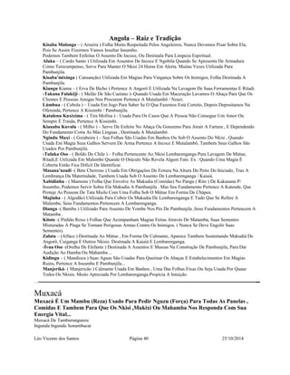 Angola – Raiz e Tradição 
Kisaba Mulongo – ( Aroeira ) Folha Muito Respeitada Pelos Angoleiros, Nunca Devemos Pisar Sobre Ela, 
Pois Se Assim Fizermos Vamos Insultar Insumbo. 
Podemos Tambem Enfeitas O Assento De Incoce, Ou Destinala Para Limpeza Espiritual. 
Aluka – ( Cardo Santo ) Utilizada Em Assentos De Incoce E Ngobila Quando Se Apresenta De Armadura 
Como Terecumpenso, Serve Para Manter O Nkisi 24 Horas Em Alerta. Muitas Vezes Utilizada Para 
Pambunjila. 
Kisaba’mixinga ( Cansanção) Utilizada Em Magias Para Vingança Sobre Os Inimigos, Folha Destinada A 
Pambunjila. 
Kiangu Kiama – ( Erva De Bicho ) Pertence A Angorô E Utilizada Na Lavagem De Suas Ferramentas E Ritadi. 
-Takana Falakêji - ( Melão De São Caetano )–Quando Usada Em Maceração Lavamos O Abaça Para Que Os 
Clientes E Pessoas Amigas Nos Procurem Pertence A Mutalambô / Nzazi. 
Lúmbua - ( Cebola ) – Usada Em Jogo Para Saber Se O Que Fazemos Está Correto, Depois Depositamos Na 
Oferenda, Pertence A Kissimbi / Pambunjila. 
Katulenu Kuxixima - ( Tira Mofina ) - Usada Para Os Casos Que A Pessoa Não Consegue Um Amor Ou 
Sempre É Traida, Pertence A Kissimbi. 
Kiauaba Kuvula - ( Milho ) – Serve De Enfeite No Abaça Ou Gonzemo Para Atrair A Fartura , E Dependendo 
Do Fundamento Corta As Más Linguas , Destinada A Mutalambô . 
Ngindu Muxi - ( Goiabeira ) – Sua Folhas São Usadas Em Banhos Ou Sob O Assento Do Nkisi , Quando 
Usada Em Magia Seus Galhos Servem De Arma Pertence A Incoce E Mutalambô, Tambem Seus Galhos São 
Usados Por Pambunjila. 
-Tuluka Oso - ( Boldo Do Chile ) – Folha Pertencente Ao Nkisi Lembarenganga Para Lavagem De Mútue, 
Ritadi,E Utilizada Em Malembe Quando O Oráculo Não Revela Algum Fato. Ex : Quando Uma Magia É 
Coberta Então Fica Dificil De Identificar. 
Masana’nzadi -( Bete Cheiroso ) Usada Em Obrigações De Feitura Na Altura Do Peito Do Iniciado, Traz A 
Lembrança Da Maternidade, Tambem Usada Sob O Assento De Lembarenganga / Kaiaiá. 
Xabidinhu - ( Mamona ) Folha Que Envolve As Makudia (Comidas) No Pangu ( Rito ) De Kakauana P/ 
Insumbo, Podemos Servir Sobre Ela Makudia A Pambunjila . Mas Seu Fundamento Pertence A Katende, Que 
Proteje As Pessoas De Tata Muilo Com Uma Folha Sob O Mútue Em Forma De Chápeu. 
Mujinha - ( Algodão) Utilizada Para Cobrir Os Makudia De Lembarenganga E Tudo Que Se Refere A 
Malembe, Seus Fundamentos Pertencem A Lembarenganga. 
Dianga -( Bambu ) Utilizado Para Assento De Yombe Nos Pés De Pambunjila ,Seus Fundamentos Pertencem A 
Matamba . 
Kitote -( Pinhão Roxo ) Folhas Que Acompanham Magias Feitas Através De Matamba, Suas Sementes 
Misturadas A Pinga Se Tornam Perigosas Armas Contra Os Inimigos. ( Nunca Se Deve Engolir Suas 
Sementes). 
Zalata – (Alface ) Destinada Ao Mútue , Em Forma De Calmante, Aparece Tambem Sustentando Makudiá De 
Angorô, Cuiganga E Outros Nkisis. Destinada A Kaiaiá E Lembarenganga. 
-Ívua Oso -(Orelha De Elefante ) Destinada A Assentos E Massas Na Construção De Pambunjila, Para Dar 
Audição Ao Hamba Ou Mahamba ... 
Kidingu – ( Mandioca ) Suas Aguas São Usadas Para Queimar Os Abaças E Estabelecimentos Em Magias 
Ruins, Pertence A Insumbu E Pambunjila... 
Manjeriká- ( Manjericão ) Calmante Usada Em Banhos , Uma Das Folhas Fixas Ou Seja Usada Por Quase 
Todos Os Nkisis. Muito Apreciada Por Lembarenganga.Propicia A Intuição. 
Muxacá 
Muxacá É Um Mambu (Reza) Usado Para Pedir Nguzu (Força) Para Todas As Panelas , 
Comidas E Tambem Para Que Os Nkisi ,Mukixi Ou Mahamba Nos Responda Com Sua 
Energia Vital... 
Muxacá De Tamburungunzu 
Ingunda Ingunda Sonambucar 
Léo Vicente dos Santos Página 40 25/10/2014 
 