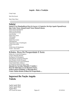 Angola – Raiz e Tradição 
Lenga Lenga 
Mori Pati Zecuzá 
Macó Macó Macó 
Sekésé 
Sekésé É Um Mambu(Reza) Para Se Louvar A Cumeeira, Ou Seja Aquele Nguzu(Força) 
Que Cobre Nosso Abaça(Casa)E Nosso Mutue(Cabeça). 
Sekésé Di Kan Dandalunda 
Sekésé Di Kan Buandá 
O Kassange Kolosange 
Jamu Kuengê 
Indulo Kaia Lakaia 
Adamuguélé 
Azutendá Ê 
Indudu Kaia Lakaia 
Adamuguenum 
Angoroméa Congo A Sambangola 
Azuelê, Katu Imalá 
Coro: 
Azuelê, Katu Di Dandalunda 
Azuelê ...Katu Imalá 
Kibuku- Reza De Prosperidade E Sorte 
Kibuku Ke A Sobra De Rungunzo 
E Nguzu Matamba Bananbi 
Burungunzu No Burungunzu 
Mutalambô Ke Zondirá De Marauêto 
Katu Mandará, Kinabé Berequeté 
Kinabera Kara Cossi Cauiza Kimbanda 
Tatetu Kimbé Makó ( Palmas ) 
No Fundo Do Geremi Do Apoxi Auêto. 
Quando For Servidas Makudiá ( Comidas ) 
Para Os Nikisi Que Levem Bastante Frutas, 
Então Se Reza O Kibuku, A Oferenda Deve 
Conter Muitas Kisaba (Folhas) De Prosperidade..... 
Ingorossi Da Nação Angola 
Tabela 
Agebé Agebé Mirô 
Agebé Agebé Mirô 
Agebé Nkisi 
Léo Vicente dos Santos Página 42 25/10/2014 
 