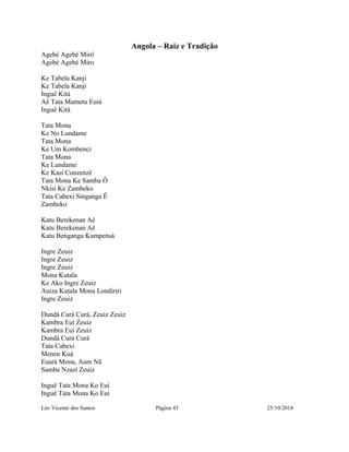 Angola – Raiz e Tradição 
Agebé Agebé Mirô 
Agebé Agebé Miro 
Ke Tabela Kanji 
Ke Tabela Kanji 
Inguê Kitá 
Aê Tata Mametu Euiá 
Inguê Kitá 
Tata Mona 
Ke No Lundame 
Tata Mona 
Ke Um Kombenci 
Tata Mona 
Ke Lundame 
Ke Kasí Conzenzê 
Tata Mona Ke Samba Ô 
Nkisi Ke Zambeko 
Tata Cabexi Singanga Ê 
Zambeko 
Katu Berekenan Aê 
Katu Berekenan Aê 
Katu Benganga Kumpensá 
Ingre Zeuiz 
Ingre Zeuiz 
Ingre Zeuiz 
Mona Kutala 
Ke Ako Ingre Zeuiz 
Auiza Kutala Mona Londiriri 
Ingre Zeuiz 
Dundá Curá Curá, Zeuiz Zeuiz 
Kambra Euí Zeuiz 
Kambra Euí Zeuiz 
Dundá Curá Curá 
Tata Cabexi 
Menen Kuá 
Euará Mona, Aum Nã 
Samba Nzazi Zeuiz 
Inguê Tata Mona Ko Euí 
Inguê Tata Mona Ko Euí 
Léo Vicente dos Santos Página 43 25/10/2014 
 
