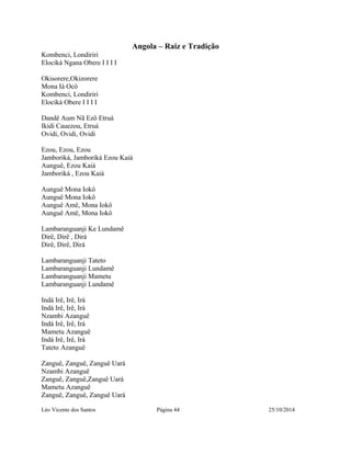 Angola – Raiz e Tradição 
Kombenci, Londiriri 
Elociká Ngana Obere I I I I 
Okisorere,Okizorere 
Mona Iá Ocô 
Kombenci, Londiriri 
Elociká Obere I I I I 
Dandê Aum Nã Ezô Etruá 
Ikidi Cauezou, Etruá 
Ovidi, Ovidi, Ovidi 
Ezou, Ezou, Ezou 
Jamboriká, Jamboriká Ezou Kaiá 
Aunguê, Ezou Kaiá 
Jamboriká , Ezou Kaiá 
Aunguê Mona Iokô 
Aunguê Mona Iokô 
Aunguê Amê, Mona Iokô 
Aunguê Amê, Mona Iokô 
Lambaranguanji Ke Lundamê 
Dirê, Dirê , Dirá 
Dirê, Dirê, Dirá 
Lambaranguanji Tateto 
Lambaranguanji Lundamê 
Lambaranguanji Mametu 
Lambaranguanji Lundamê 
Indá Irê, Irê, Irá 
Indá Irê, Irê, Irá 
Nzambi Azanguê 
Indá Irê, Irê, Irá 
Mametu Azanguê 
Indá Irê, Irê, Irá 
Tateto Azanguê 
Zanguê, Zanguê, Zanguê Uará 
Nzambi Azanguê 
Zanguê, Zanguê,Zanguê Uará 
Mametu Azanguê 
Zanguê, Zanguê, Zanguê Uará 
Léo Vicente dos Santos Página 44 25/10/2014 
 