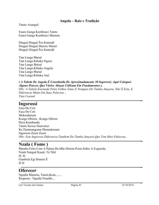 Angola – Raiz e Tradição 
Tateto Azanguê 
Euara Ganga Kombenci Tateto 
Euara Ganga Kombenci Mametu 
Dinguê Dinguê Êru Katendê 
Dinguê Dinguê Maroro Maruê 
Dinguê Dinguê Êru Katendê 
Tata Langa Maruê 
Tata Langa Kibuku Nguzu 
Tata Langa Maruê 
Tata Langa Kibuku Angola 
Tata Langa Maruê 
Tata Langa Kibuku Auê. 
( A Tabela De Angola É Constituida De Aproximadamente 30 Ingorossi, Aqui Coloquei 
Alguns Poucos, Que Vários Abaças Utilizam Em Fundamentos ). 
Obs: A Tabela Ensinada Pelos Velhos Tatas E Nenguas Do Tumba Junçara, Não É Esta, E 
Diferencia Muito Em Suas Palavras... 
Tata Cassuté 
Ingorossi 
Faca De Cotí 
Faca De Cotí 
Mukendenum 
Kongo Obirim , Kongo Obirim 
Deza Kumbanda 
Tatetu Incoce Sinavuruz 
Ke Deminangoma Monankenam 
Ingorossi Zeuiz Zeuiz 
Obs: Este Ingorossi Diferencia Tambem Do Tumba Junçara Que Tem Mais Palavras. 
Nzala ( Fome ) 
Mambu Feito Com A Palma Da Mão Direita Posta Sobre A Esquerda. 
Nzala Nanguê Kuatê, Tá Têtê 
Iê, Iê 
Gambela Egi Doneto Ê 
Iê Iê 
Oferecer 
Ngudiá Mametu, Tatetu,Kota,....... 
Resposta : Ngudiá Nzambi.... 
Léo Vicente dos Santos Página 45 25/10/2014 
 