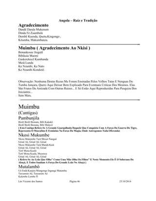 Angola – Raiz e Tradição 
Agradecimento 
Dandê Darala Mukenum 
Dinda Fé Zuambalá 
Dembê Kuenda, Quetu,Kingongo , 
Kitumba, Makumbanza. 
Muimbu ( Agradecimento Ao Nkisi ) 
Bonankosse Angulê 
Bibikaia Maemi 
Gaskerekecê Kumbanda 
Meiã Lunda 
Ke Nzambi, Ke Nato 
Ke Nzambi Kondoiô. 
Observação: Nenhuma Destas Rezas Me Foram Ensinadas Pelos Velhos Tatas E Nenguas Do 
Tumba Junçara, Quero Aqui Deixar Bem Explicado Para Eventuais Criticas Dos Mesmos. Elas 
São Frutos Da Amizade Com Outras Raizes... E Só Estão Aqui Reproduzidas Para Pesquiza Dos 
Iniciantes... 
Sem Mais, 
Muimbu 
(Cantigas) 
Pambunjila 
Biolê Biolê Bionata, Bibi Kakakô 
Biolê Biolê Bionata, Bibi Malavô 
( Esta Cantiga Refere-Se A Grande Guargalhada Daquele Que Conquista Com A Força Da Guarra Do Tigre, 
Representa O Masculino E Feminino Na Força Da Magia, Onde Antregamos Toda Oferenda) 
Nkosi Mukumbe 
Nkosi Mukumbe Tará Messó Nanguê 
Góiaê Aê, Góiaê Aê, Góiaê 
Nkosi Mukumbe Tará Mandá Kaiá 
Góiaê Aê, Góiaê Aê, Góiaê 
Terê Mona Kualá 
Terê Mona Kualá, Muzenza 
Góiaê Aê, Góiaê Aê, Góiaê 
( Refere-Se Ao Leão Que Olha" Como Uma Mãe Olha Os Filhos" E Neste Momento Ele É O Soberano Do 
Abaçá, E Todos Saudam A Força Do Grande Leão No Abaçá ) 
Mutalambô 
Uá Endá Kanjira Mungongo Inganga Matumbu 
Tawamim Aê, Tawamim Aê 
Kalembe Lembe Ô 
Léo Vicente dos Santos Página 46 25/10/2014 
 