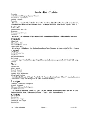 Angola – Raiz e Tradição 
Tawamim 
Uá Endá Kanjira Mungongo Inganga Matumbu 
Tawamim Aê, Tawamim Aê 
Kalembe Lembe Ô 
Tawamim 
( Refere-Se Ao Caçador Que Volta Da Floresta Ou Mata Com A Sua Presa Nos Honrando Com Alimento.. 
Então Imitamos O Caçador Acuando Sua Presa" No Angola Matumbu Ou Matumba Significa Mato "). 
Katendê 
Katendenganga Bibi Kóia 
Keuameun 
Ketendenganga Bibi Kóia 
Keuameun 
( Refere-Se A Um Pedido De Licença Ao Feiticeiro Mais Velho Da Floresta , Então Fazemos Oferenda). 
Insumbo 
O Indo Io Io 
O Indo Findiô Balá 
Tata Findiô Manan Manan 
O Indo Findiô Balá 
( Refere-Se Ao Pai Da Lepra Que Queima Como Fogo, Neste Momento Se Passa A Mão No Nitu ( Corpo ). 
Angorô 
Sesé Sesé Nvula, Sesé 
Sesé Nvula 
Sesé Sesé Nvula Sesé 
Sesé Nvula 
( Lembra A Agua Pura Da Chuva Que Angorô Transporta, Dançamos Apontando O Duilo (Céu) E Iungo 
(Terra). 
Nzazi 
Kibela Nzazi 
Kibuku Angolê 
Keuamê, Keuamá 
Keuamê, Keuamá 
Kumbela Nzazi, Kumbelamê 
Kibela Nzazi, Kibelamê 
( Um Pedido De Licença E Atenção Para Todos Os Presentes Comtemplarem O Raio De Angola, Dançamos 
Gesticulando Com A Mão Protegendo Os Olhos Do Clarão Do Raio ). 
Lwango 
Ê Lwango, Ê Lwango Kafirelepanzu 
Kessilele Kessialale 
Ê Lwango, Ê Lwango Kafirelepamzu 
Kessibilele Kessiaroxi 
( Faz Alusão Ao Senhor Do Paraiso E A Força Que Nos Mantem, Recebemos Lwango Com Mão De Pilão 
Quando Feita Em Reza, E Dançamos De Mútue ( Cabeça ) Baixa Quando Cantiga ). 
Kitembu 
Kitembu Zara 
Kitembu Zara Tempo 
Kitembu Da Milá Gongá 
Kitembu Zara 
Léo Vicente dos Santos Página 47 25/10/2014 
 