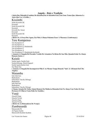 Angola – Raiz e Tradição 
( Inicio Das Makudiá (Comidas) De Kitembu,Pois Se Kitembu Está Com Fome Temos Que Alimenta-Lo 
Antes Que Use A Grelha .) 
Kissimbi 
Simbi Kissimbi Dê 
Kessianã 
Simbi Kissimbi Dê 
Kessianã 
Kissimbi Ke Amazi 
Kessianã 
Simbi Kissimbi Dê 
Kessianã 
( Refere-Se A Força Das Aguas, Em Meio A Dança Podemos Fazer A Muzenza ( Lembrança).) 
Tere Kumpenso 
Tere Kumpenso Ê 
Tere Kumpenso Á 
Tere Kumpenso Ê, Dandalunda 
Tere Kumpenso Ê 
Tere Kumpenso Á 
Tere Kumpenso Ê, Dandalunda Keobandá 
( Anuncia A Chegada Do Pescador Vestido De Armadura No Reino De Sua Mãe, Quando Estão No Abaçá, 
Dançam Juntos .) 
Kaiaiá 
Samba’ngola, Samba Guiá 
Samba Kalunga, Monã Zinguerê 
Samba’ngola,Samba Guiá 
Sue Mano Sue 
( Anuncia A Chegada Da Incomparável Mãe E Ao Mesmo Tempo Donzela "Iaiá", E Afirmam Ela É De 
Angola.) 
Matamba 
Inde Inde Ioio 
Bankankam 
Imbumbure Tata Ke Dilongá 
Bankankam 
Inde Inde Iaiá 
Bankankam 
Imbumbure Tata Ke Dilongá 
( Chama Atenção De Todos, Sejam Homens Ou Mulheres,Matamba Está No Abaça Com Todos Os Seus 
Pertences E O Barra Vento Pode Ser Sentido.) 
Vunji 
Akauila Zinge 
Akauila Nvunji 
Akauila Zinge 
Akauila Nvunji 
( Refere-Se As Brincadeiras De Nvunji ) 
Zumbarandá 
Maiunsimbi Êê 
Aê Ngana Zumba 
Maiunsimbi Keabate Keabate 
Léo Vicente dos Santos Página 48 25/10/2014 
 