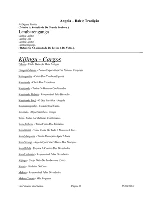 Angola – Raiz e Tradição 
Aê Ngana Zumba 
( Mostra A Autoridade Da Grande Senhora.) 
Lembarenganga 
Lemba Lembê 
Lemba Dilê 
Lemba Lembê 
Lembarenganga 
( Refere-Se A Caminhada Do Jovem E Do Velho ). 
Kijingu - Cargos 
Dikota - Titulo Dado As Mais Antigas 
Hongolo Matona - Pessoa Especialista Em Pinturas Corporais. 
Kalungombe - Cuida Dos Yombes (Eguns) 
Kambandu - Chefe Dos Tocadores 
Kambondo - Todos Os Homens Confirmados 
Kambondo Mabaia - Responsável Pelo Barracão 
Kambondo Pocó - O Que Sacrifica - Angola 
Kissicarangombe - Tocador Que Canta 
Kivonda - O Que Sacrifica - Congo 
Kota - Todas As Mulheres Confirmadas 
Kota Ambelai - Toma Conta Dos Iniciados 
Kota Kididi - Toma Conta De Tudo E Mantem A Paz... 
Kota Manganza - Titulo Alcançado Após 7 Anos 
Kota Nvangi - Aquela Que Cria O Barco Dos Noviços... 
Kota Rifula - Prepara A Comida Das Divindades 
Kota Umbakisi - Responsável Pelas Divindades 
Kijingu - Cargo Dado No Jamberessu (Cuia) 
Kutala - Herdeiro Da Casa 
Makota - Responsável Pelas Divindades 
Makota Tororó - Mãe Pequena 
Léo Vicente dos Santos Página 49 25/10/2014 
 