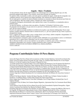 Angola – Raiz e Tradição 
As duas primeiras classes são de origem humana. Os ovakuamungu são os espíritos daqueles que, em vida, 
possuiram qualquer poder mágico. Caso contrário, fazem parte do grupo dos ounikifa. 
Os espíritos oilulu, excetuando os ambos, são muito gerais no sudoeste de angola. Ainda não foi averiguada a sua 
verdadeira natureza, talvez espíritos dos antigos potentados. São sinônimos de espíritos malfeitores. 
De um modo geral, os espíritos da natureza humana escalonam-se consoante as classes das pessoas que foram em 
vida seu habitáculo. Mas nem sempre, porém, é bastante este critério classificador. 
Os ganguelas distinguem, primeiramente, entre espíritos bons e maus. Os cazumbiris e os mandumba estão no 
primeiro grupo. 
Ao lado dos espíritos , os africanos criam seus gênios, e há gênios "civilizadores" de diversas sortes. 
Os ganguelas tem dois gênios: um que existe no ar e provoca os fenômenos atmosféricos; o outro, no fundo da 
terra ,que faz crescer as plantas. 
Os povos da região de caconda acreditam na existência de um gênio a que chamam embelegendje. Possui corpo 
humano e grande cabeleira. Pastoreia todos os animais da selva, e é , por isso o patrono da caça. Entre os quiocos é 
designado por muangi. 
Este é o gigante que tem um só olho ( como o ciclope ulisses ),um só braço, cabelos compridos e desgrenhados. É o 
gênio das florestas e também o padroeiro dos caçadores. 
Para os bosquimanos e hotentores, goba é um gênio macho, habitando no ar e governando os astros e os fenômenos 
atmosféricos; Ko é o gênio fêmea, subterrâneo, que faz crescer as plantas e dá vida à terra. 
São os africanos levados a criar os seus espíritos e os seus gênios: os espíritos, para os fatos e fenômenos 
diretamente relacionados com o homem; os gênios fenômenos sobre os quais eles nada podem. 
ASSIM É UM POUCO DA NATUREZA ESPIRITUAL ANGOLA/KONGO... 
TATA CASSUTÉ 
Pequena Contribuição Sobre O Povo Bantu 
Acerca Da Origem Dos Povos Bantu Já Se Levantaram As Mais Variadas Hipóteses. Sairam,Provavelmente,Das 
Férteis Terras Do Sudeste Sariano Ou,Então Do Lago Tchad."As Tradições Bantu Referem-Se A Uma Origem 
Nórbica E A Clãs De Forjadores Que Possuiam O Segredo Do Ferro. 
"A Grande Familia Etno-Linguistica Bantu Tem Certas Ralações De Parentesco Com Os Sarianos Pré Históricos. 
Há Formas De Expressões Linguisticas Negro-Sudanesas Muito Próximas Das Variantes Dialectais Bantu. 
A Etapa Final Da Difusão Bantu Realizou-Se A Partir De Um Núcleo, Um Pouco Ao Sul Do Actual Centro De 
Toda Esfera Bantu Formariam Um Grupo De Pescadores E Caçadores Que, Na Idade Do Ferro, Imigraram Ao 
Longo Dos Cursos De Agua,Desde O Norte Ao Sul Da Floresta Equatorial; Depressa Encontraram E Adaptaram As 
Plantas Cultivadas Pelos Primeiros Comerciantes Emigrados Do Sul E Do Ocidente Da Asia. 
J.Gunter Julga Que Os Bantu Resultaram De Um Cruzamento,Realizado Há Milhares De Anos,Entre Camitas E 
Negros. 
B.Holas É Da Mesma Opinião. Tambem Hé Quem Diga Que ,Há 5000 Anos, Os Bantu Tenham Invadido A 
Somália E, Um Milénio Depois, Tenham Sido Expulsos Por Outro Grupo Banto. 
Outros Julgam Que O Bantu Primitivo Teria Mais Afinidades Com O Grupo Sudanes Ocidental Que Com O 
Sudanes Oriental. 
A Realidade É Esta; Os Banto, Em Continuo Regime Migratório, Apresentam Hoje Um Cruzamento Racial Muito 
Complexo. 
Temos Indicios Certos De Que Os Povos Bantu Provem De Uma Extraordinária Explosão Demografica. Alguns 
Autores Localizam Esta Explosão Nas Mesetas Do Banchi, Nigéria. 
Greenberg Julga Que Se Formaram Nos Planaltos Ao Norte Dos Camarões. Começou Há 2000 Ou 2500 Anos E, 
Em Seguida, Se Dirpersaram Empreendendo,Assim,A Maior Migração Realizada Em Africa. Continuam 
Desconhecidos Os Motivos E A Forma Como A Realizaram, Mas É Um Fenomeno Historico De Grande 
Importancia Realizado Durante Muito Tempo E Numa Vasta Extensão,Que Se Prolongou Até O Século Xix. 
Léo Vicente dos Santos Página 5 25/10/2014 
 