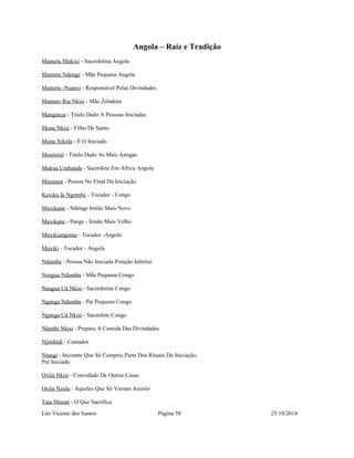 Angola – Raiz e Tradição 
Mametu Mukixi - Sacerdotisa Angola 
Mametu Ndenge - Mãe Pequena Angola 
Mametu -Nsanxi - Responsável Pelas Divindades 
Mameto Ria Nkisi - Mãe Zeladora 
Manganza - Titulo Dado A Pessoas Iniciadas 
Mona Nkisi - Filho De Santo 
Mona Xikola - É O Iniciado 
Mosóióió - Titulo Dado As Mais Antigas 
Mukua Umbanda - Sacerdote Em Africa Angola 
Muzenza - Pessoa No Final Da Iniciação 
Kuxika Ia Ngombe - Tocador - Congo 
Muxikane - Ndenge Irmão Mais Novo 
Muxikane - Pange - Irmão Mais Velho 
Muxikiangoma - Tocador -Angola 
Muxiki - Tocador - Angola 
Ndumbe - Pessoa Não Iniciada Posição Inferior. 
Nengua Ndumba - Mãe Pequena Congo 
Nengua Uá Nkisi - Sacerdotisa Congo 
Nganga Ndumba - Pai Pequeno Congo 
Nganga Uá Nkisi - Sacerdote Congo 
Nlambi Nkisi - Prepara A Comida Das Divindades 
Njimbidi - Cantador 
Ntangi - Iniciante Que Só Cumpriu Parte Dos Rituais De Iniciação, 
Pré Iniciado 
Oxila Nkisi - Convidado De Outras Casas 
Oxila Nzola - Aqueles Que Só Vieram Assistir 
Tata Musati - O Que Sacrifica 
Léo Vicente dos Santos Página 50 25/10/2014 
 
