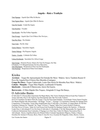 Angola – Raiz e Tradição 
Tata Nganga - Aquele Que Olha Os Buzios 
Tata Ngana-Mesu - Aquele Que Olha Os Buzios 
Tata De Numbi - Cuida Dos Eguns 
Tata Kambui - Tocador 
Tata Kisaba - Pai Das Folhas Sagradas 
Tata Nvangi - Aquele Que Cria O Barco Dos Noviços... 
Tata Ria Nkisi - Pai Zelador 
Tata Utala - Pai Do Altar 
Tatetu Mukixi - Sacerdote Angola 
Tatetu Ndenge - Pai Pequeno Angola 
Tatetu - Unsaba - Colhedor De Folhas 
Unkua Kimbanda - Sacerdote Em Africa Congo 
Tata Gongá - Primeira Pessoa Abaixo Do Tata Ou Nengua. Ele Não 
É Rodante, E É Obrigatóriamente Do Sexo Masculino. 
Tata Mujungum - Responsável Pela Casa De Pambunjila. 
Tata Kaiango - Responsável Pelas Festividades. 
Kixiku 
Arrebate – Toque De Apresentação Ou Entrada De Nkisi / Mukixi. Serve Também Reunir O 
Povo De Angola Para O Início Dos Muimbu (Cantigas). 
Congo De Ouro - Toque Cadenciado, Lento Que Inicia Os Muimbu Para Nkisi / Mukixi. 
Cabula - Munjóla - Toque Mais Rápido, Lembrando O Samba. 
Quebrado – Antecede O Barravento, Início Da Guerra. 
Barravento - O Mais Rápido Dos Toques, Atingindo O Auge Da Dança. 
O Adivinho Bantu 
O Adivinho É A Pessoa Mais Importante Da Magia Bantu, Não Temos Nenhuma Palavra Exata Para Traduzir O 
Termo Adivinho, Pois É Tão Superior Seu Desempenho Que Não Nos Cabe Traduzir. 
Ele É O Curandeiro Na Maior Parte Do Tempo, Uma De Suas Especialidades, Acumulando Várias Outras Funções. 
Em Muitas Regiões São Denominados " M-Hanga " N-Gan ", "Inyanga" E Comumente Chamado De Nganga Pelos 
Congolenses ( O Sacerdote, Termo Mais Simplificado Para O Adivinho ), Em Duala, A Lingua Bantu Ao Sul Dos 
Camarões Chamam-No "Ngambi" De "Ngan" O Forte E "Nganja" Sábio Em Ciencia Oculta E Poderosa.. 
Ele Pode Prever O Futuro , Saber Se Uma Pessoa Está Possuida Por Qualquer Espécie De Espiritos . O Material 
Usado Para A Adivinhação É Um Elo Entre O Adivinho E A Realidade, E Só São Manuseadas Por Aqueles Que 
Conhecem Intimamente Seus Conteudos, O Nganga Leva Num Saco Todos Os Objetos Necessários Para A 
Adivinhação : Raizes, Espelhos,Pratos,Giz Ritual,Chifres Contendo Ingredientes Mágicos, Pedras, Cabaças, 
Ossinhos De Animais E Pessoas, Bicos, Patas E Asas De Aves, Escamas De Pangolim, Grãos, Buzios, Cascas, 
Léo Vicente dos Santos Página 51 25/10/2014 
 