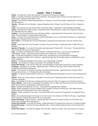 Angola – Raiz e Tradição 
Mbálu - Um Rabo De Coelho, Que Significa A Inocência Do Presumível Argüido. 
Fúnji - Um Pedaço De Quartzo Espalmado E Redondo , Que Significa Que O Doente Tem De Sujeitar-Se A 
Determinado Tratamento Para Obter A Cura ; 
Nganga - Uma Pequena Estatueta Representando Um Homem , Com Ou Sem Cabeça, Significando A Existência 
De Um Feiticeiro ; 
Ngímbu - Miniatura De Um Machado , Querendo Significar Que O Doente Tem De Observar Certo Tratamento 
Magico; 
Ngôji - Uma Pequena Tira De Pele De Onça Unida Pelas Pontas , Exprimindo A Infecundidade Da Mulher ; 
Ngoma - Miniatura Do Tambor Ngoma , Exprimindo Qual O Procedimento A Adotar Para Afugentar O Mal-Estar 
Dos Habitantes De Uma Aldeia ; 
Ngômbu - Um Caroço Dum Fruto Com O Formato De Pião , Exprimindo Que O Paciente Para Aliviar Os Seus 
Males Terá De Satisfazer A Determinadas Prescrições ; 
Ianga - Um Dente De Javali Pintado De Vermelho Embrulhado Com Cera Num Pano Da Mesma Cor, Significando 
Determinado Tratamento Pelo Consulente ; 
Ífu Iá Ngúvú - Um Bocado De Carne De Hipopótamo, Exprimindo Envenenamento Com Este Alimento Pelo 
Nganga ; 
Ikáchi - Uma Espécie De Colar Formado Com Quatro Discos De Cabaça , Significando Que A Aldeia Deve Ser 
Mudada; 
Ipumba Iá Ngombu - Um Atado De Pauzinhos Que Representa O Número De <<Feiticeiros>> Descobertos Pelo 
Tahi. Esta Peça Não Entra Na Adivinhação ; 
Iúnji - Um Pedaço De Madeira De Forma Cilíndrica , Perfurando Pelo Meio , Com Diversos Entalhes De 
Profundidade Variável , Significando Que O Doente Deve Sujeitar-Se A Uma Defumação; 
Njia - Um Bocado De Madeira Cavado Em Meia-Cana , Exprimindo Um Envenenamento Por Nganga; 
Kajia - Imitação Em Madeira De Um Pássaro , Significando Que Para Evitar Mais Abortos A Mulher Deve Fazer 
Certo Tratamento ; 
Kakone - Um Bocado De Madeira De Formato Curvo, Significando A Mentira ; 
Kakueje - Uma Rodela De Cabaça, Exprimindo A Proximidade Da Morte; 
Kanga Riá Kuenda - Uma Tira De Cabaça De Forma Retangular, Exprimindo Cansaço Por Longa Caminhada ; 
Kangonga - Semelhante A Uma Pêra , Significando Que A Falta De Caça Pelo Cliente É Motivo Pelo Não 
Cumprimento Do Ritual Propiciatório ; 
Kapele - Um Cornicho De Antílope Contendo Uma Mistela Determinada , Significando Que A Doença Não É 
Proveniente De Feitiço . É A Principal Peça De Adivinhação ; 
Kapínji - Um Boneco Representando Um Escravo , Significando Má Distribuição De Escravos Pelos Habitantes Da 
Aldeia ; 
Kapúri - Fruto Seco Cujas Sementes Chocalham À Laia De Guiso, Significando Que O Doente Deve Fazer Um 
Tramento Adequado ; 
Kasa - Uma Bolinha Feita De Junco, Significando Que O Paciente Não Tem Agravos Com Nenhum Feiticeiro ; 
Kátua Mbimbe - Boneco De Cera Figurando Uma Mulher Com As Mãos Na Cabeça Como Se Tivesse Ocorrido A 
Morte De Uma Pessoa . Significando A Morte Do Paciente ; 
Kaua - Imitação Em Madeira De Um Cão , Vaticinando Fecundidade Para A Mulher ; 
Konji - Objeto Semelhante À Peça De Madeira Que Encabada Na Ponta Da Flecha Serve Para Matar Pássaros , 
Significando Que O Doente Deve Fazer Certo Tratamento; 
Kuanza - Boneco Figurando Uma Canoa , Exprimindo Bom Êxito Caça Para O Caçadodor E Fecundidade Para A 
Mulher ; 
Kúku - Boneco Representando Um Homem Com Os Cotovelos Nos Joelhos E As Mãos No Pescoço , Significando 
Que A Doença É Causada Pelo Espírito De Um Antepassado ; 
Kuóku Riá Húndu - Pata De Macaco , Significando Que O Credor Se Encontra Irritado Com O Devedor Pela 
Demora Na Liquidação Do Compromisso ; 
Kuóku Riá Kasúmbi - Uma Pata De Galinha , Significando Que O Consolente Deve Devolver A Galinha Furtada ; 
Kuóku Riá Ngange - Uma Pata De Nange (Bubulcus Ibis) - Não Foi Dada Explicação Para A Sua Existência No 
Ngombo ; 
Kuóku Riá Ngúngu - Uma Pata De Ngúngu ( Peru Do Mato , Bucorvus Caffer) , Que Vaticinasorte Ao Caçador ; 
Léo Vicente dos Santos Página 53 25/10/2014 
 