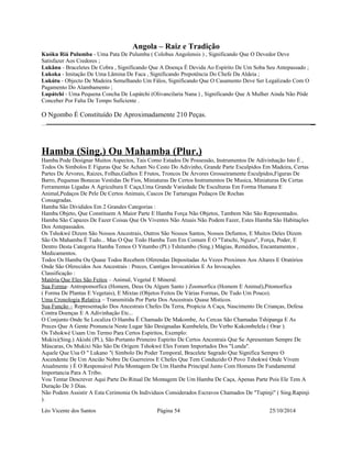 Angola – Raiz e Tradição 
Kuóku Riá Pulumba - Uma Pata De Pulumba ( Colobus Angolensis ) , Significando Que O Devedor Deve 
Satisfazer Aos Credores ; 
Lukânu - Braceletes De Cobra , Significando Que A Doença É Devida Ao Espírito De Um Soba Seu Antepassado ; 
Lukoka - Imitação De Uma Lãmina De Faca , Significando Prepotência Do Chefe Da Aldeia ; 
Lukútu - Objecto De Madeira Semelhando Um Fálos, Significando Que O Casamento Deve Ser Legalizado Com O 
Pagamento Do Alambamento ; 
Lupátchi - Uma Pequena Concha De Lupátchi (Olivancilaria Nana ) , Significando Que A Mulher Ainda Não Pôde 
Conceber Por Falta De Tempo Suficiente . 
O Ngombo É Constituído De Aproximadamente 210 Peças. 
Hamba (Sing.) Ou Mahamba (Plur.) 
Hamba Pode Designar Muitos Aspectos, Tais Como Estados De Possessão, Instrumentos De Adivinhação Isto É , 
Todos Os Simbolos E Figuras Que Se Acham No Cesto Do Adivinho, Grande Parte Esculpidos Em Madeira, Certas 
Partes De Árvores, Raizes, Folhas,Galhos E Frutos, Troncos De Árvores Grosseiramente Esculpidos,Figuras De 
Barro, Pequenas Bonecas Vestidas De Fios, Miniaturas De Certos Instrumentos De Musica, Miniaturas De Certas 
Ferramentas Ligadas A Agricultura E Caça,Uma Grande Variedade De Esculturas Em Forma Humana E 
Animal,Pedaços De Pele De Certos Animais, Cascos De Tartarugas Pedaços De Rochas 
Consagradas. 
Hamba São Divididos Em 2 Grandes Categorias : 
Hamba Objeto, Que Constituem A Maior Parte E Hamba Força Não Objetos, Tambem Não São Representados. 
Hamba São Capazes De Fazer Coisas Que Os Viventes Não Atuais Não Podem Fazer, Estes Hamba São Habitações 
Dos Antepassados. 
Os Tshokwé Dizem São Nossos Ancestrais, Outros São Nossos Santos, Nossos Defuntos, E Muitos Deles Dizem 
São Os Mahamba É Tudo... Mas O Que Todo Hamba Tem Em Comum É O "Tatschi, Nguzu", Força, Poder, E 
Dentro Desta Categoria Hamba Temos O Yitumbo (Pl.) Tshitumbo (Sing.) Mágias, Remédios, Encantamentos , 
Medicamentos. 
Todos Os Hamba Ou Quase Todos Recebem Oferendas Depositadas As Vezes Proximos Aos Altares E Oratórios 
Onde São Oferecidos Aos Ancestrais : Preces, Cantigos Invocatórios E As Invocações. 
Classificação : 
Matéria Que Eles São Feitos – Animal, Vegetal E Mineral. 
Sua Forma- Antropomorfica (Homem, Deus Ou Algum Santo ) Zoomorfica (Homem E Animal),Pitomorfica 
( Forma De Plantas E Vegetais), E Mixtas (Objetos Feitos De Várias Formas, De Tudo Um Pouco). 
Uma Cronologia Relativa – Transmitida Por Parte Dos Ancestrais Quase Misticos. 
Sua Função – Representação Dos Ancestrais Chefes Da Terra, Propicia A Caça, Nascimento De Crianças, Defesa 
Contra Doenças E A Adivinhação Etc... 
O Conjunto Onde Se Localiza O Hamba É Chamado De Makombe, As Cercas São Chamadas Tshipanga E As 
Preces Que A Gente Pronuncia Neste Lugar São Designadas Kumbelela, Do Verbo Kukombelela ( Orar ). 
Os Tshokwé Usam Um Termo Para Certos Espiritos, Exemplo: 
Mukixi(Sing.) Akishi (Pl.), São Portanto Primeiro Espirito De Certos Ancestrais Que Se Apresentam Sempre De 
Máscaras, Os Mukixi Não São De Origem Tshokwé Eles Foram Importados Dos "Lunda". 
Aquele Que Usa O " Lukano "( Simbolo Do Poder Temporal, Bracelete Sagrado Que Significa Sempre O 
Ascendente De Um Ancião Nobre De Guerreiros E Chefes Que Tem Conduzido O Povo Tshokwé Onde Vivem 
Atualmente ) É O Responsável Pela Montagem De Um Hamba Principal Junto Com Homens De Fundamental 
Importancia Para A Tribo. 
Vou Tentar Descrever Aqui Parte Do Ritual De Montagem De Um Hamba De Caça, Apenas Parte Pois Ele Tem A 
Duração De 3 Dias. 
Não Podem Assistir A Esta Cerimonia Os Individuos Considerados Escravos Chamados De "Tupinji" ( Sing.Rapinji 
). 
Léo Vicente dos Santos Página 54 25/10/2014 
 