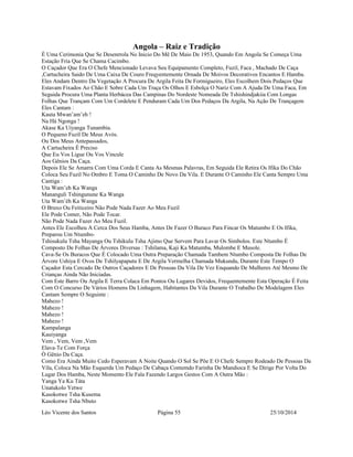 Angola – Raiz e Tradição 
É Uma Cerimonia Que Se Desenrrola No Inicio Do Mê De Maio De 1953, Quando Em Angola Se Começa Uma 
Estação Fria Que Se Chama Cacimbo. 
O Caçador Que Era O Chefe Mencionado Levava Seu Equipamento Completo, Fuzil, Faca , Machado De Caça 
,Cartucheira Saido De Uma Caixa De Couro Freqyentemente Ornada De Moivos Decorativos Encantos E Hamba. 
Eles Andam Dentro Da Vegetação A Procura De Argila Feita De Formigueiro, Eles Escolhem Dois Pedaços Que 
Estavam Fixados Ao Chão E Sobre Cada Um Traça Os Olhos E Esbolça O Nariz Com A Ajuda De Uma Faca, Em 
Seguida Procura Uma Planta Herbácea Das Campinas Do Nordeste Nomeada De Tshishindjakiia Com Longas 
Folhas Que Trançam Com Um Cordelete E Penduram Cada Um Dos Pedaços Da Argila, Na Ação De Trançagem 
Eles Cantam : 
Kauta Mwan’am’eh ! 
Na Há Ngonga ! 
Akase Ka Uiyanga Tunambia. 
O Pequeno Fuzil De Meus Avós. 
Ou Dos Meus Antepassados, 
A Cartucheira É Preciso 
Que Eu Vos Ligue Ou Vos Vincule 
Aos Gênios Da Caça. 
Depois Ele Se Amarra Com Uma Corda E Canta As Mesmas Palavras, Em Seguida Ele Retira Os Ifika Do Chão 
Coloca Seu Fuzil No Ombro E Toma O Caminho De Novo Da Vila. E Durante O Caminho Ele Canta Sempre Uma 
Cantiga : 
Uta Wam’eh Ka Wanga 
Mananguli Tshingunune Ka Wanga 
Uta Wam’éh Ka Wanga 
O Bruxo Ou Feiticeiro Não Pode Nada Fazer Ao Meu Fuzil 
Ele Pode Comer, Não Pode Tocar. 
Não Pode Nada Fazer Ao Meu Fuzil. 
Antes Ele Escolheu A Cerca Dos Seus Hamba, Antes De Fazer O Buraco Para Fincar Os Matumbo E Os Ifika, 
Preparou Um Ntumbo- 
Tshisukulu Tsha Mayanga Ou Tshikulu Tsha Ajimo Que Servem Para Lavar Os Simbolos. Este Ntumbo É 
Composto De Folhas De Árvores Diversas : Tshilama, Kaji Ka Matumba, Mulombe E Musole. 
Cava-Se Os Buracos Que É Colocado Uma Outra Preparação Chamada Tambem Ntumbo Composta De Folhas De 
Árvore Ushiya E Ovos De Tshilyapaputu E De Argila Vermelha Chamada Mukundu, Durante Este Tempo O 
Caçador Esta Cercado De Outros Caçadores E De Pessoas Da Vila De Vez Enquando De Mulheres Até Mesmo De 
Crianças Ainda Não Iniciadas. 
Com Este Barro Ou Argila E Terra Colaca Em Pontos Ou Lugares Devidos, Frequentemente Esta Operação É Feita 
Com O Concurso De Vários Homens Da Linhagem, Habitantes Da Vila Durante O Trabalho De Modelagem Eles 
Cantam Sempre O Seguinte : 
Mahezo ! 
Mahezo ! 
Mahezo ! 
Mahezo ! 
Kampalanga 
Kauiyanga 
Vem , Vem, Vem ,Vem 
Elava-Te Com Força 
Ò Gênio Da Caça. 
Como Era Ainda Muito Cedo Esperavam A Noite Quando O Sol Se Põe E O Chefe Sempre Rodeado De Pessoas Da 
Vila, Coloca Na Mão Esquerda Um Pedaço De Cabaça Contemdo Farinha De Mandioca E Se Dirige Por Volta Do 
Lugar Dos Hamba, Neste Momento Ele Fala Fazendo Largos Gestos Com A Outra Mão : 
Yanga Ya Ku Táta 
Unatukolo Yetwe 
Kasokotwe Tsha Kusema 
Kasokotwe Tsha Nbuto 
Léo Vicente dos Santos Página 55 25/10/2014 
 