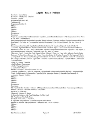 Angola – Raiz e Tradição 
Kasokotwe Kupita Upite 
Kasokotwe Tsha Kusema Tshambo 
Jetu Tsha Tusumbi 
Halapwila Na Kuhuka Nyi 
Tukunganyala 
Kugannyala Kutshia Ifo 
Mahezo ! 
Mahezo ! 
Mahezo ! 
Mahezo ! 
Kampalanga ! 
Kauiyanga 
Vejam Ò Ancestrais Que Vcs Eram Grandes Caçadores, Como Nós Os Estimamos E Não Esquecemos, Nossa Prova 
É Esta Prece E Este Sacrificio. 
Que Nossos Meninos E Meninas Cresçam, Que Nossas Sementes Germinem Na Terra, Sempre Possamos Viver Em 
Boa Saude E Em Todas As Circunstancias Sejamos Abençoados, E Que A Caça Abunde E Que Nos Procure A 
Carne. 
Pronunciando Esta Prece Ele Espalha Sobre Os Hamba Farinha De Mandioca Depois O Chefe E Todos Os 
Assistentes Pegam Um Ntumbo Preparado Préviamente Feito Com Agua E Casca De Árvore Chamada Mutundo 
Que Estava Dentro De Outra Cabaça E Esfrega O Corpo Do Umbigo Para Os Braços Em Seguida O Chefe Repete A 
Invocação Procedente Salpicando Ou Jogando Outra Vez Sobre Os Hamba. 
Mas Agora Com A Farinha Que Todo Mundo Esfrega O Corpo E Traça Um Traço Sobre A Fronte, Depois Todos 
Retornam As Suas Casas , Durante Este Tempo Ficam Interditadas As Relações Sexuais. No Dia Seguinte O Chefe 
Acompanhado Das Pessoas Da Vila Se Apresentam Diante Dos Hamba Portando A Pemba Dentro De Uma Cabaça, 
Ele Esfrega Os Hamba Com Esta Argila E Os Assistentes Fazem Um Traço Sobre A Fronte E O Peito Cantando Os 
Versos Seguintes : 
Akase Ka Uiyanga Tunambia 
Aka Uta Twami Tunangonga 
Aka Ka Uiyanga Tunambia 
A Cartucheira É Preciso . 
Que Eu Voz Ligue E Vincule Ao Gênio Da Caça. 
Antes De Fixar Os Ifika Coloca-Se Dentro De Um Buraco Os Ntumbo Anteriormente Descritos Chamado Ushiya, 
Washi Ou Tshilyaputu E Ajuntam Um Pouco De Pó De Mukundu. Durante A Operação Eles Cantam E Os 
Assistentes Repetem Em Coro : 
Mahezo ! 
Mahezo ! 
Mahezo ! 
Mahezo ! 
Kampalanga ! 
Kauiyanga. 
Ele Fará Então Seu Trabalho , Colocará A Mutopa ( Instrumento Para Defumação Feito Numa Cabaça ) E Depois 
Defuma Um Pouco E Fixa Os Hamba No Solo E Diz : 
Uta Wam’eh Ka Wanga 
Mananguli Tshinuni Ka Wanga 
O Bruxo Ou Feiticeiro Não Pode Nada Fazer Ao Meu Fuzil 
Ele Pode Comer, Não Pode Tocar. 
Não Pode Nada Fazer Ao Meu Fuzil. 
E Repete O Cantigo Durante O Trabalho Seguido Pelos Outros. 
Quando Os Ajimo E A Mayanga Forem Fixados No Sola Ele Diz De Novo : 
Mahezo ! 
Mahezo ! 
Mahezo ! 
Mahezo ! 
Léo Vicente dos Santos Página 56 25/10/2014 
 