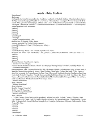 Angola – Raiz e Tradição 
Kampalanga ! 
Kauiyanga. 
Em Seguida Ele Entra Novamente Em Sua Casa Deixa Seu Fuzil , O Machado De Caça E Sua Cartucheira Dentro 
De Algo Chamado Tshipanga Onde Ele Se Lava Com O Tshisukulu Tsha Mayanga, E A Noite Ele Convida Todo 
Mundo A Se Aproximar Do Tshipanga, O Chefe Então Coloca Na Mão Uma Cabaça Contendo O Tshisukulu Tsha 
Mayanga E A Farinha De Mandioca E Deposita Lentamente Perto Dos Hamba Pronunciando As Preces Seguintes 
Sempre Reprisada Pelos Assistentes : 
Mahezo ! 
Mahezo ! 
Mahezo ! 
Mahezo ! 
Kampalanga ! 
Kauiyanga. 
Unaga U, Nungwiva Hamba Yami 
(Esta Farinha Vc Entende Ò Meu Hamba ) 
Momene Munguiia Um Yambo Kashitu Ngambo 
(Amanhã Nós Iremos A Caça, E Nós Caçaremos A Caça ) 
Mahezo ! 
Mahezo ! 
Mutukeshi Kuiinga Wanda Lume Kwata Kanyine Kashitu Mafwa 
(Ninguem Não Poderá Viver Sem Matar A Caça, Quando A Gente Acha Um Animal A Gente Deve Mata-Lo ) 
Mahezo ! 
Mahezo ! 
Mahezo ! 
Mahezo ! 
Hamene Mumaiia Tunaii Kashitu Ngambo 
( Amanhã Nós Iremos Caçar ) 
Mutuiza Mutu Kukombelela Mutu Kwaha Ifo Nyi Manyinga Wanenga Hanga Utwehw Kusema Nyi Kulela Nyi 
Kuhinduka,Hamba Lyami ! 
(Queremos Rezar , Orar, Queremos Te Dar A Carne E O Sangue Portanto Eu Te Pergunto Sobre A Nossa Sorte , A 
Sorte Das Nossas Crianças Que Os Nossos Filhos Vão Bem E Que Todos Tenham Boa Saude Ò Meu Hamba ). 
Após Esta Invocação As Pessoas Entram Em Suas Casas E Dormem E Na Manhã Seguinte Eles Partem Para Caça. 
Muito Cedo Todos Os Caçadores Portando Suas Armas Eles Se Dirigem Direto Para Onde Eles Sabem Que Tem A 
Caça... A Procura Foi Suficientemente Plena De Incidentes Mas Finalmente Eles Conseguem Matar Um Antilope, 
Então Eles Retornam A Cidade Cantando A Invocação Abaixo : 
Tshibinda Heua Heua ! 
Heua À Yay’eh 
Tshibinda Heua Heua ! 
Heua A Yay’eh 
Kasa Ka Uiyanga Tunambia ! 
Ka Uta Mam’eh Mangonga ! 
Akase Ka Uiyanga Tunambia ! 
Tshibinda Heua Heua ! 
Heua A Yay’eh 
( Tu Estás Conosco Gênio Da Caça, Com Meu Fuzil , Minha Cartucheira, Tu Estás Conosco Gênio Da Caça ). 
Eles Cantam Até A Cidade, Onde A Caça É Colocada No Interior Da Cabana Dos Ajimo E Dos Mayanga, Precisa 
Saber Evidenciar Se O Animal Não Fora Sangrado E As Evocações De Sucedem, E Durante As Invocações Todos 
Cospem No Chão. 
Mahezo ! 
Mahezo ! 
Mahezo ! 
Mahezo ! 
Kampalanga ! 
Léo Vicente dos Santos Página 57 25/10/2014 
 