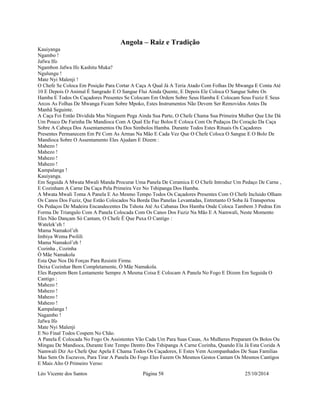 Angola – Raiz e Tradição 
Kauiyanga 
Ngambo ! 
Jafwa Ifo 
Ngambon Jafwa Ifo Kashitu Muka? 
Ngulungu ! 
Mate Nyi Malenji ! 
O Chefe Se Coloca Em Posição Para Cortar A Caça A Qual Já A Teria Atado Com Folhas De Mwanga E Conta Até 
10 E Depois O Animal É Sangrado E O Sangue Flui Ainda Quente, E Depois Ele Coloca O Sangue Sobre Os 
Hamba E Todos Os Caçadores Presentes Se Colocam Em Ordem Sobre Seus Hamba E Colocam Seus Fuziz E Seus 
Arcos As Folhas De Mwanga Ficam Sobre Mpoko, Estes Instrumentos Não Devem Ser Removidos Antes Da 
Manhã Seguinte. 
A Caça Foi Então Dividida Mas Ninguem Pega Ainda Sua Parte, O Chefe Chama Sua Primeira Mulher Que Lhe Dá 
Um Pouco De Farinha De Mandioca Com A Qual Ele Faz Bolos E Coloca Com Os Pedaços Do Coração Da Caça 
Sobre A Cabeça Dos Assentamentos Ou Dos Simbolos Hamba. Durante Todos Estes Rituais Os Caçadores 
Presentes Permanecem Em Pé Com As Armas Na Mão E Cada Vez Que O Chefe Coloca O Sangue E O Bolo De 
Mandioca Sobre O Assentamento Eles Ajudam E Dizem : 
Mahezo ! 
Mahezo ! 
Mahezo ! 
Mahezo ! 
Kampalanga ! 
Kauiyanga. 
Em Seguida A Mwata Mwali Manda Procurar Uma Panela De Ceramica E O Chefe Introduz Um Pedaço De Carne , 
E Cozinham A Carne Da Caça Pela Primeira Vez No Tshipanga Dos Hamba. 
A Mwata Mwali Toma A Panela E Ao Mesmo Tempo Todos Os Caçadores Presentes Com O Chefe Incluido Olham 
Os Canos Dos Fuziz, Que Estão Colocados Na Borda Das Panelas Levantadas, Entretanto O Soba Já Transportou 
Os Pedaços De Madeira Encandecentes Da Tshota Até As Cabanas Dos Hamba Onde Coloca Tambem 3 Pedras Em 
Forma De Triangulo Com A Panela Colocada Com Os Canos Dos Fuziz Na Mão E A Namwali, Neste Momento 
Eles Não Dançam Só Cantam, O Chefe É Que Puxa O Cantigo : 
Watelek’eh ! 
Mama Namakol’eh 
Imbiya Wema Pwilili 
Mama Namakol’eh ! 
Cozinha , Cozinha 
Ò Mãe Namakola 
Esta Que Nos Dá Forças Para Resistir Firme. 
Deixa Cozinhar Bem Completamente, Ò Mãe Namakola. 
Eles Repetem Bem Lentamente Sempre A Mesma Coisa E Colocam A Panela No Fogo E Dizem Em Seguida O 
Cantigo : 
Mahezo ! 
Mahezo ! 
Mahezo ! 
Mahezo ! 
Kampalanga ! 
Nagambo ! 
Jafwa Ifo 
Mate Nyi Malenji 
E No Final Todos Cospem No Chão. 
A Panela É Colocada No Fogo Os Assistentes Vão Cada Um Para Suas Casas, As Mulheres Preparam Os Bolos Ou 
Mingau De Mandioca, Durante Este Tempo Dentro Dos Tshipanga A Carne Cozinha, Quando Ela Já Esta Cozida A 
Namwali Diz Ao Chefe Que Apela E Chama Todos Os Caçadores, E Estes Vem Acompanhados De Suas Familias 
Mas Sem Os Escravos, Para Tirar A Panela Do Fogo Eles Fazem Os Mesmos Gestos Cantam Os Mesmos Cantigos 
E Mais Alto O Primeiro Verso: 
Léo Vicente dos Santos Página 58 25/10/2014 
 