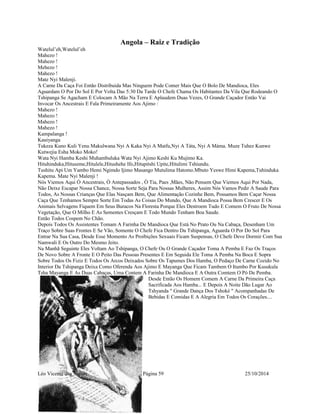 Angola – Raiz e Tradição 
Watelul’eh,Watelul’eh 
Mahezo ! 
Mahezo ! 
Mehezo ! 
Mahezo ! 
Mate Nyi Malenji. 
A Carne Da Caça Foi Então Distribuida Mas Ninguem Pode Comer Mais Que O Bolo De Mandioca, Eles 
Aguardam O Por Do Sol E Por Volta Das 5:30 Da Tarde O Chefe Chama Os Habitantes Da Vila Que Rodeando O 
Tshipanga Se Agacham E Colocam A Mão Na Terra E Aplaudem Duas Vezes, O Grande Caçador Então Vai 
Invocar Os Ancestrais E Fala Primeiramente Aos Ajimo : 
Mahezo ! 
Mahezo ! 
Mahezo ! 
Mahezo ! 
Kampalanga ! 
Kauiyanga 
Tukeza Kuno Kuli Yenu Makulwana Nyi A Kaka Nyi A Matfu,Nyi A Táta, Nyi A Máma. Muze Tuhez Kunwe 
Kutwejia Esha Moko Moko! 
Wata Nyi Hamba Keshi Muhambuluka Wata Nyi Ajimo Keshi Ku Mujimo Ka. 
Hituhinduka,Hituseme,Hitulele,Hitushehe Ifo,Hitupitshi Upite,Hitulimi Tshiundu. 
Tushitu Api Um Yambo Hemi Ngimdo Ijimo Masango Mutulima Hatomo.Mbuto Yeswe Himi Kapema,Tuhinduka 
Kapema. Mate Nyi Malenji ! 
Nós Viemos Aqui Ò Ancestrais, Ò Antepassados , Ò Tia, Paes ,Mães, Não Pensem Que Viemos Aqui Por Nada, 
Não Deixe Escapar Nossa Chance, Nossa Sorte Seja Para Nossas Mulheres, Assim Nós Vamos Pedir A Saude Para 
Todos, As Nossas Crianças Que Elas Nasçam Bem, Que Alimentação Cozinhe Bem, Possamos Bem Caçar Nossa 
Caça Que Tenhamos Sempre Sorte Em Todas As Coisas Do Mundo, Que A Mandioca Possa Bem Crescer E Os 
Animais Selvagens Fiquem Em Seus Buracos Na Floresta Porque Eles Destroem Tudo E Comem O Fruto De Nossa 
Vegetação, Que O Milho E As Sementes Cresçam E Todo Mundo Tenham Boa Saude. 
Então Todos Cospem No Chão. 
Depois Todos Os Assistentes Tomam A Farinha De Mandioca Que Está No Prato Ou Na Cabaça, Desenham Um 
Traço Sobre Suas Frontes E Se Vão, Somente O Chefe Fica Dentro Da Tshipanga, Aguarda O Por Do Sol Para 
Entrar Na Sua Casa, Desde Esse Momento As Proibições Sexuais Ficam Suspensas, O Chefe Deve Dormir Com Sua 
Namwali E Os Outro Do Mesmo Jeito. 
Na Manhã Seguinte Eles Voltam Ao Tshipanga, O Chefe Ou O Grande Caçador Toma A Pemba E Faz Os Traços 
De Novo Sobre A Fronte E O Peito Das Pessoas Presentes E Em Seguida Ele Toma A Pemba Na Boca E Sopra 
Sobre Todos Os Fiziz E Todos Os Arcos Deixados Sobre Os Tapumes Dos Hamba, O Pedaço De Carne Cozido No 
Interior Da Tshipanga Deixa Como Oferenda Aos Ajimo E Mayanga Que Ficam Tambem O Itumbo Por Kusukula 
Tsha Mayanga E As Duas Cabaças, Uma Contem A Farinha De Mandioca E A Outra Comtem O Pó De Pemba. 
Desde Então Os Homem Comem A Carne Da Primeira Caça 
Sacrificada Aos Hamba... E Depois A Noite Dão Lugar Ao 
Tshyanda " Grande Dança Dos Tshoké " Acompanhadas De 
Bebidas E Comidas E A Alegria Em Todos Os Corações.... 
Léo Vicente dos Santos Página 59 25/10/2014 
 