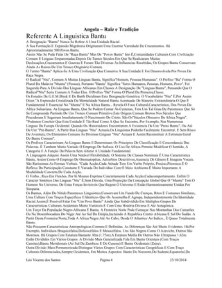 Angola – Raiz e Tradição 
Referente A Linguistica Bantu 
A Designação "Bantu" Nunca Se Refere A Uma Unidade Racial. 
A Sua Formação E Expansão Migrátoria Originaram Uma Enorme Variedade De Cruzamentos. Há 
Aproximadamente 500 Povos Bantu. 
Assim Não Se Pode Falar De "Raça Bantu" Mas De "Povos Bantu" Isto É,Comunidades Culturais Com Civilização 
Comum E Linguas Emparentadas.Depois De Tantos Séculos Em Que Se Realizaram Muitas 
Deslocações,Cruzamentos E Guerras E Foram Tão Diversas As Influencias Recebidas, Os Grupos Bantu Conservam 
Ainda As Raizes De Um Tronco Originário Comum. 
O Termo "Bantu" Aplica-Se A Uma Civilização Que Conserva A Sua Unidade E Foi Desenvolvida Por Povos De 
Raça Negra. 
O Radical "Ntu", Comum A Muitas Linguas Bantu, Significa"Homem, Pessoas Humanas". O Prefixo "Ba" Forma O 
Plural Da Malavra "Muntu" (Pessoa), Portanto "Bantu" Significa "Seres Humanos, Pessoas, Homens, Povo". Foi 
Sugerido Para A Divisão Das Linguas Africanas Em Classes A Designação De "Linguas Bantu", Pensando Que O 
Radical"Ntu" Seria Comum A Todas Elas. O Prefixo "Ba" Forma O Plural Da Primeira,Classe. 
Os Estudos De G.E.M.Bleek E De Barth Dicidiram Esta Designação Genérica. O Vocabulário "Ntu" É,Por Assim 
Dizer,"A Expressão Cristalizada Da Mentalidade Natural Bantu Acentuado De Maneira Extraordinária O Que É 
Fundamental E Essencial No "Muntu" E Na Africa Bantu... Revela O Foco Cultural,Caracteristico, Dos Povos Da 
Africa Sulsariana. As Linguas Bantu, Que Se Podem Contar Ás Centenas, Tem Um Tal Grau De Parentesco Que Só 
Se Compreende Partindo De Um Tronco Comum Primitivo.Esta Origem Comum Brotou Nos Séculos Que 
Precederam E Seguiram Imediatamente O Nascimento De Cristo. São Os"Séculos Obscuros Da Africa Negra". 
"Podemos Concluir Que Esta Unidade É Tão Real Como A Que Se Encontra, Por Exemplo, Nas Numerosas 
Linguas Da Europa Ocidental. Quando Os Historiadores Encontrarem A Existencia De Um "Proto Bantu", Ou Até 
De Um "Pré-Bantu", A Partir Das Linguas "Ntu" Actuais,Os Linguistas Poderão Facilmente Encontrar, E Sem Risco 
De Aventura, Os Elementos Comuns Ás Diversas Linguas "Ntu" Actuais E Assim Reconstituir A Estrutura Geral 
Do Bantu Comum". 
Os Prefixos Caracterizam As Linguas Bantu E Determinam Os Principios De Classificação E Concordancia Das 
Palavras. É Tambem Muito Variado O Emprego De Sufixos. O Uso De Afixos Permite Modificar O Sentido, A 
Categoria E A Função Da Palavra Sem Alterar A Unidade Fundamental. 
A Linguagem Adquire Assim Uma Notável Flexibilidade. O Sistema De Classes Nominais É Uma Caracteristica 
Bantu, Assim Como O Emprego De Onomatopéias, Adverbios Descritivos,Ausencia De Gênero E Imagens Vocais. 
São Rarissimas As Formas Verbais. "Cada Acção,Cada Atitude Tem Um Verbo Próprio, Preciso,Pitoresco.É O 
Reflexo Da Participação Constante E Variada Do Indivíduo Com O Meio Ambiente.É Muito Importante A 
Modalidade Concreta De Cada Acção. 
O Verbo , Rico Em Flexões, Por Si Mesmo Exprime Concretamente Cada Acção,Cadacomportamento. Enfim O 
Caracter Sintético Das Linguas "Ntu" É,Sem Dúvida, Uma Projecção Da Concepção Global Que O "Muntu" Tem O 
Homem No Universo, De Estas Forças Invisiveis Que Regem O Universo E Estão Harmoniosamente Unidas Por 
Simpatia. 
Os Bantus, Além Do Nitido Parentesco Linguistico,Conservam Um Fundo De Crenças, Ritos E Costumes Similares, 
Uma Cultura Com Traços Especificos E Identicos Que Os Assemelha E Agrupa, Independentemente Da Identidade 
Racial.Assim,É Possivel Falar Em "Um Povo Banto" Ainda Que Subdividido Em Multiplos Grupos De 
Caracteristicas Culturais Acidentais Muito Variáveis E Com Uma História Diversa E Até Antagónica. 
Um Terço Da População Negro-Africana É Bantu. A Fronteira Norte Pode Começar Nas Montanhas Dos Camarões 
Ou Na Desembocadura Do Niger Até Ao Sul Da Etiópia,Incluindo A Republica Centro Africana E Sul Do Sudão. A 
Partir Desta Fronteira Norte,Toda A Africa Negra Até Ao Cabo, Desde O Atlantico Ao Indico., É Quase Totalmente 
Banto. 
Não Possuem Caracteristicas Antropologicas Comuns E Definidas. As Diferenças São Até Muito Evidentes. Há,Por 
Exemplo, Individuos Braquicéfalos,Dolicocéfalos E Mesocéfalos. Uns São Negros Como O Azeviche, Outros São 
Morenos. Há Grupos Com Estatura Bastante Alta (1.75m);A Estatura Média De Outros Não Ultrapassa 1.62m. 
Estão Divididos Em Vários Grupos. A Divisão Mais Generalizada Fala Em Bantu Orientais (Com Traços 
Camitas),Bantu Meridionais (Ao Sul De Zambeze E Do Cunene) E Bantu Ocidentais (Zaire). 
Outra Divisão Mais Pormenorizada Distingue Vários Grupos Com Caracteristicas Geográficas E Com Traço 
Culturais Diferenciados,Sempre Ocidentais, Em Muitos Aspectos: Banto Do Noroeste,Do Sudeste,Equatorial,Do 
Léo Vicente dos Santos Página 6 25/10/2014 
 